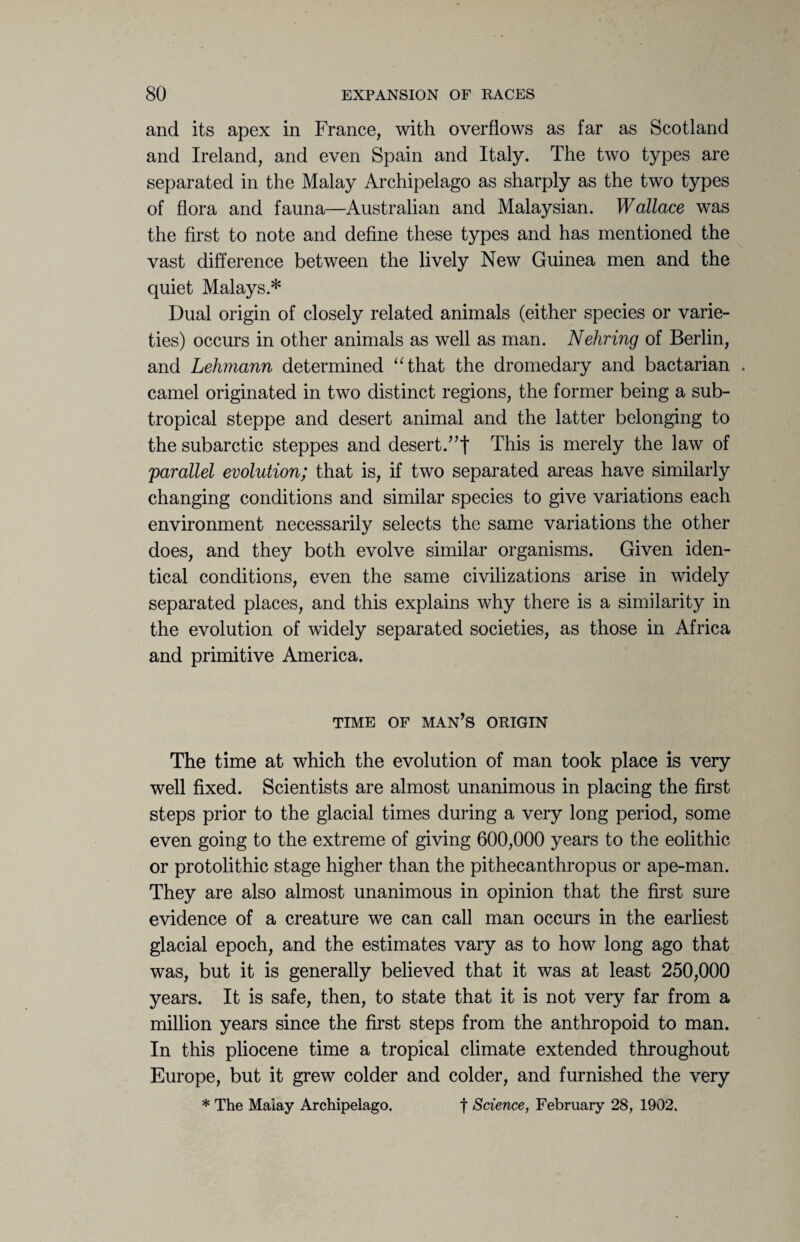 and its apex in France, with overflows as far as Scotland and Ireland, and even Spain and Italy. The two types are separated in the Malay Archipelago as sharply as the two types of flora and fauna—Australian and Malaysian. Wallace was the first to note and define these types and has mentioned the vast difference between the lively New Guinea men and the quiet Malays.* Dual origin of closely related animals (either species or varie¬ ties) occurs in other animals as well as man. Nehring of Berlin, and Lehmann determined “that the dromedary and bactarian . camel originated in two distinct regions, the former being a sub¬ tropical steppe and desert animal and the latter belonging to the subarctic steppes and desert.”! This is merely the law of 'parallel evolution; that is, if two separated areas have similarly changing conditions and similar species to give variations each environment necessarily selects the same variations the other does, and they both evolve similar organisms. Given iden¬ tical conditions, even the same civilizations arise in widely separated places, and this explains why there is a similarity in the evolution of widely separated societies, as those in Africa and primitive America. TIME OF MAN’S ORIGIN The time at which the evolution of man took place is very well fixed. Scientists are almost unanimous in placing the first steps prior to the glacial times during a very long period, some even going to the extreme of giving 600,000 years to the eolithic or protolithic stage higher than the pithecanthropus or ape-man. They are also almost unanimous in opinion that the first sure evidence of a creature we can call man occurs in the earliest glacial epoch, and the estimates vary as to how long ago that was, but it is generally believed that it was at least 250,000 years. It is safe, then, to state that it is not very far from a million years since the first steps from the anthropoid to man. In this pliocene time a tropical climate extended throughout Europe, but it grew colder and colder, and furnished the very * The Malay Archipelago. f Science, February 28, 1902.