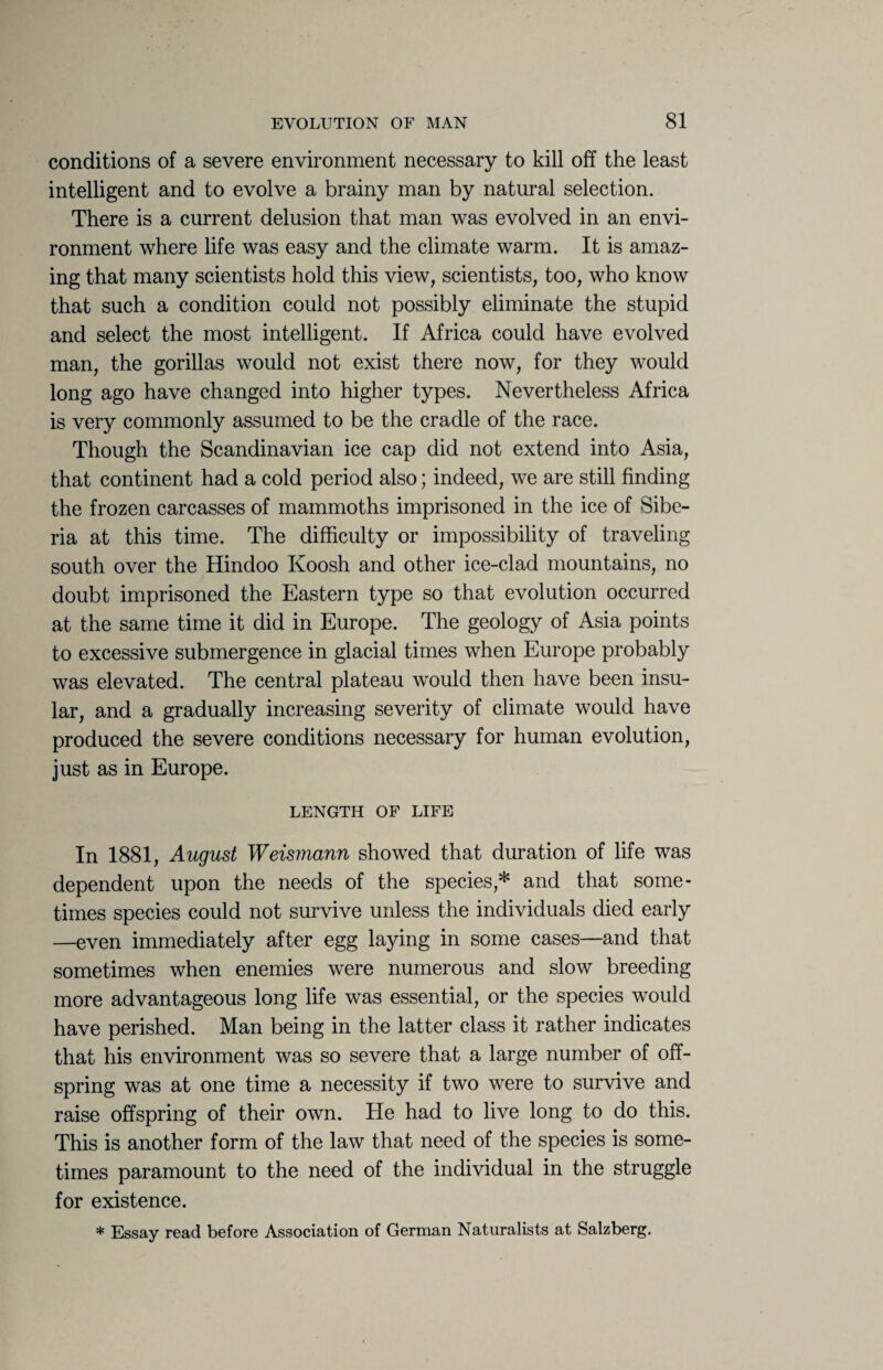 conditions of a severe environment necessary to kill off the least intelligent and to evolve a brainy man by natural selection. There is a current delusion that man was evolved in an envi¬ ronment where life was easy and the climate warm. It is amaz¬ ing that many scientists hold this view, scientists, too, who know that such a condition could not possibly eliminate the stupid and select the most intelligent. If Africa could have evolved man, the gorillas would not exist there now, for they would long ago have changed into higher types. Nevertheless Africa is very commonly assumed to be the cradle of the race. Though the Scandinavian ice cap did not extend into Asia, that continent had a cold period also; indeed, we are still finding the frozen carcasses of mammoths imprisoned in the ice of Sibe¬ ria at this time. The difficulty or impossibility of traveling south over the Hindoo Koosh and other ice-clad mountains, no doubt imprisoned the Eastern type so that evolution occurred at the same time it did in Europe. The geology of Asia points to excessive submergence in glacial times when Europe probably was elevated. The central plateau would then have been insu¬ lar, and a gradually increasing severity of climate would have produced the severe conditions necessary for human evolution, just as in Europe. LENGTH OF LIFE In 1881, August Weismann showed that duration of life was dependent upon the needs of the species,* and that some¬ times species could not survive unless the individuals died early —even immediately after egg laying in some cases—and that sometimes when enemies were numerous and slow breeding more advantageous long life was essential, or the species would have perished. Man being in the latter class it rather indicates that his environment was so severe that a large number of off¬ spring was at one time a necessity if two were to survive and raise offspring of their own. He had to live long to do this. This is another form of the law that need of the species is some¬ times paramount to the need of the individual in the struggle for existence. * Essay read before Association of German Naturalists at Salzberg.