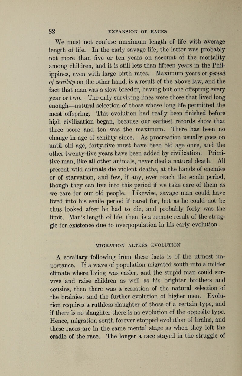 We must not confuse maximum length of life with average length of life. In the early savage life, the latter was probably not more than five or ten years on account of the mortality among children, and it is still less than fifteen years in the Phil¬ ippines, even with large birth rates. Maximum years or period of senility on the other hand, is a result of the above law, and the fact that man was a slow breeder, having but one offspring every year or two. The only surviving lines were those that lived long enough—natural selection of those whose long life permitted the most offspring. This evolution had really been finished before high civilization began, because our earliest records show that three score and ten was the maximum. There has been no change in age of senility since. As procreation usually goes on until old age, forty-five must have been old age once, and the other twenty-five years have been added by civilization. Primi¬ tive man, like all other animals, never died a natural death. All present wild animals die violent deaths, at the hands of enemies or of starvation, and few, if any, ever reach the senile period, though they can live into this period if we take care of them as we care for our old people. Likewise, savage man could have lived into his senile period if cared for, but as he could not be thus looked after he had to die, and probably forty was the limit. Man's length of life, then, is a remote result of the strug¬ gle for existence due to overpopulation in his early evolution. MIGRATION ALTERS EVOLUTION A corallary following from these facts is of the utmost im¬ portance. If a wave of population migrated south into a milder climate where living was easier, and the stupid man could sur¬ vive and raise children as well as his brighter brothers and cousins, then there was a cessation of the natural selection of the brainiest and the further evolution of higher men. Evolu¬ tion requires a ruthless slaughter of those of a certain type, and if there is no slaughter there is no evolution of the opposite type. Hence, migration south forever stopped evolution of brains, and these races are in the same mental stage as when they left the cradle of the race. The longer a race stayed in the struggle of