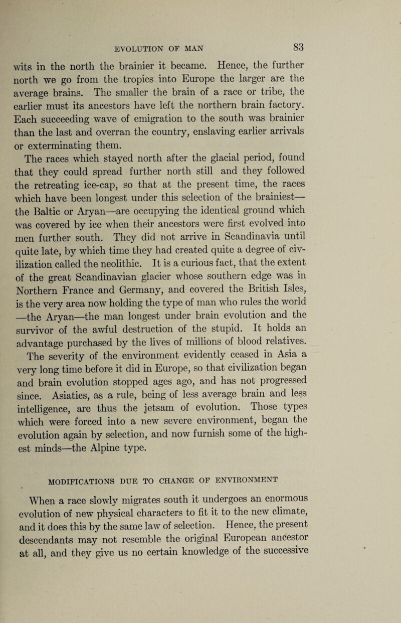 wits in the north the brainier it became. Hence, the further north we go from the tropics into Europe the larger are the average brains. The smaller the brain of a race or tribe, the earlier must its ancestors have left the northern brain factory. Each succeeding wave of emigration to the south was brainier than the last and overran the country, enslaving earlier arrivals or exterminating them. The races which stayed north after the glacial period, found that they could spread further north still and they followed the retreating ice-cap, so that at the present time, the races which have been longest under this selection of the brainiest— the Baltic or Aryan—are occupying the identical ground which was covered by ice when their ancestors were first evolved into men further south. They did not arrive in Scandinavia until quite late, by which time they had created quite a degree of civ¬ ilization called the neolithic. It is a curious fact, that the extent of the great Scandinavian glacier whose southern edge was in Northern France and Germany, and covered the British Isles, is the very area now holding the type of man who rules the world —the Aryan—the man longest under brain evolution and the survivor of the awful destruction of the stupid. It holds an advantage purchased by the lives of millions of blood relatives. The severity of the environment evidently ceased in Asia a very long time before it did in Europe, so that civilization began and brain evolution stopped ages ago, and has not progressed since. Asiatics, as a rule, being of less average brain and less intelligence, are thus the jetsam of evolution. Those types which were forced into a new severe environment, began the evolution again by selection, and now furnish some of the high¬ est minds—the Alpine type. MODIFICATIONS DUE TO CHANGE OF ENVIRONMENT When a race slowly migrates south it undergoes an enormous evolution of new physical characters to fit it to the new climate, and it does this by the same law of selection. Hence, the present descendants may not resemble the original European ancestoi at all, and they give us no certain knowledge of the successive
