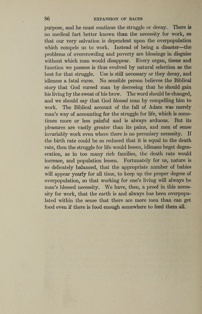 purpose, and he must continue the struggle or decay. There is no medical fact better known than the necessity for work, so that our very salvation is dependent upon the overpopulation which compels us to work. Instead of being a disaster—the problems of overcrowding and poverty are blessings in disguise without which man would disappear. Every organ, tissue and function we possess is thus evolved by natural selection as the best for that struggle. Use is still necessary or they decay, and idleness a fatal curse. No sensible person believes the Biblical story that God cursed man by decreeing that he should gain his living by the sweat of his brow. The word should be changed, and we should say that God blessed man by compelling him to work. The Biblical account of the fall of Adam was merely man’s way of accounting for the struggle for life, which is some¬ times more or less painful and is always arduous. But its pleasures are vastly greater than its pains, and men of sense invariably work even where there is no pecuniary necessity. If the birth rate could be so reduced that it is equal to the death rate, then the struggle for life would lessen, idleness beget degen¬ eration, as in too many rich families, the death rate would increase, and population lessen. Fortunately for us, nature is so delicately balanced, that the appropriate number of babies will appear yearly for all time, to keep up the proper degree of overpopulation, so that working for one’s living will always be man’s blessed necessity. We have, then, a proof in this neces¬ sity for work, that the earth is and always has been overpopu¬ lated within the sense that there are more men than can get food even if there is food enough somewhere to feed them all.