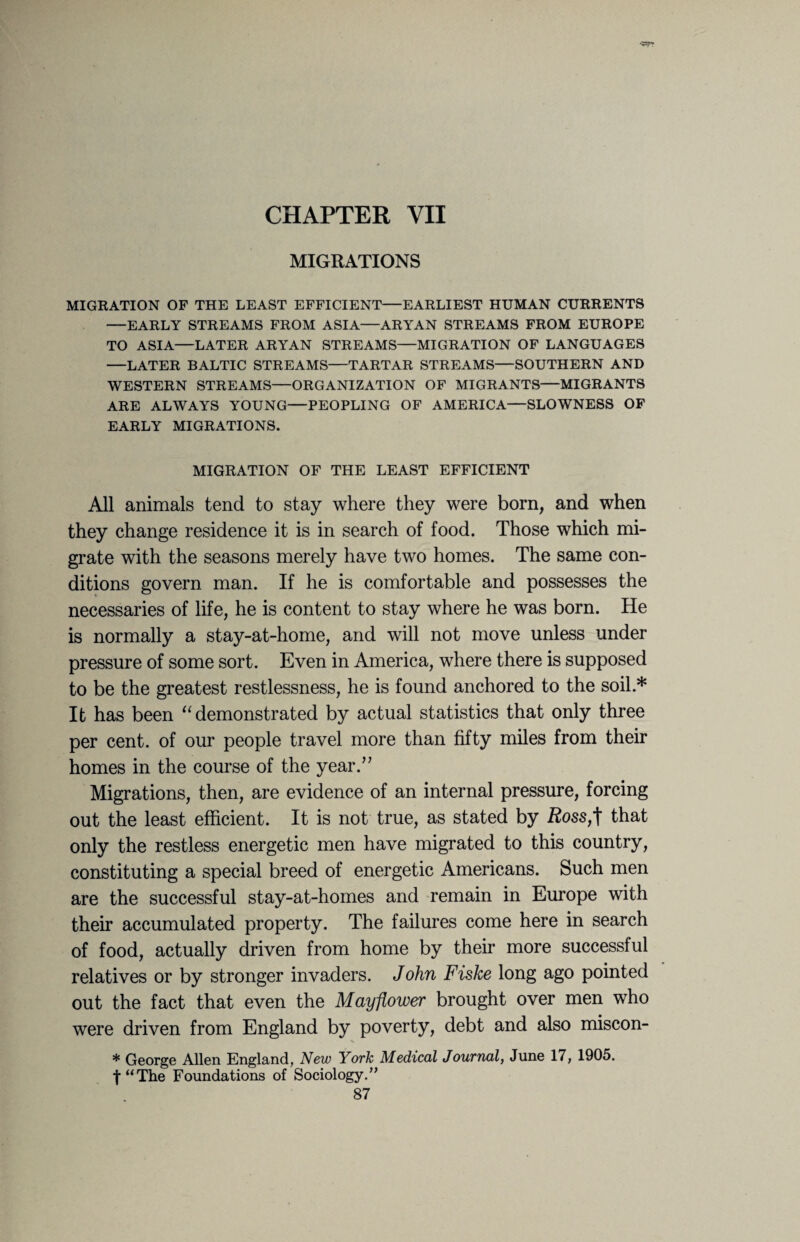 CHAPTER VII MIGRATIONS MIGRATION OF THE LEAST EFFICIENT—EARLIEST HUMAN CURRENTS —EARLY STREAMS FROM ASIA—ARYAN STREAMS FROM EUROPE TO ASIA—LATER ARYAN STREAMS—MIGRATION OF LANGUAGES —LATER BALTIC STREAMS—TARTAR STREAMS—SOUTHERN AND WESTERN STREAMS—ORGANIZATION OF MIGRANTS—MIGRANTS ARE ALWAYS YOUNG—PEOPLING OF AMERICA—SLOWNESS OF EARLY MIGRATIONS. MIGRATION OF THE LEAST EFFICIENT All animals tend to stay where they were born, and when they change residence it is in search of food. Those which mi¬ grate with the seasons merely have two homes. The same con¬ ditions govern man. If he is comfortable and possesses the necessaries of life, he is content to stay where he was born. He is normally a stay-at-home, and will not move unless under pressure of some sort. Even in America, where there is supposed to be the greatest restlessness, he is found anchored to the soil.* It has been “ demonstrated by actual statistics that only three per cent, of our people travel more than fifty miles from their homes in the course of the year.” Migrations, then, are evidence of an internal pressure, forcing out the least efficient. It is not true, as stated by Ross,t that only the restless energetic men have migrated to this country, constituting a special breed of energetic Americans. Such men are the successful stay-at-homes and remain in Europe with their accumulated property. The failures come here in search of food, actually driven from home by their more successful relatives or by stronger invaders. John Fiske long ago pointed out the fact that even the Mayflower brought over men who were driven from England by poverty, debt and also miscon- * George Allen England, New York Medical Journal, June 17, 1905. f“The Foundations of Sociology.”