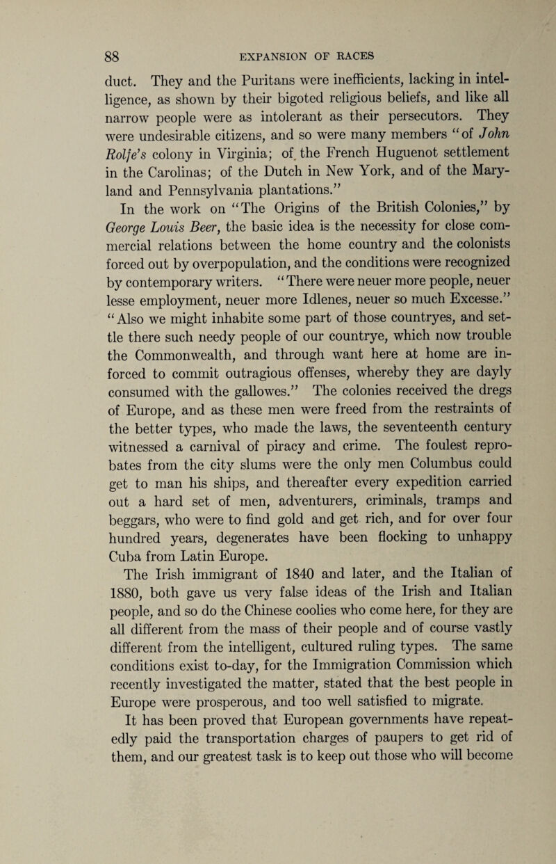 duct. They and the Puritans were inefficients, lacking in intel¬ ligence, as shown by their bigoted religious beliefs, and like all narrow people were as intolerant as their persecutors. They were undesirable citizens, and so were many members “of John Rolfe’s colony in Virginia; of the French Huguenot settlement in the Carolinas; of the Dutch in New York, and of the Mary¬ land and Pennsylvania plantations.” In the work on “The Origins of the British Colonies,” by George Louis Beer, the basic idea is the necessity for close com¬ mercial relations between the home country and the colonists forced out by overpopulation, and the conditions were recognized by contemporary writers. “ There were neuer more people, neuer lesse employment, neuer more Idlenes, neuer so much Excesse.” “Also we might inhabite some part of those countryes, and set¬ tle there such needy people of our countrye, which now trouble the Commonwealth, and through want here at home are in- forced to commit outragious offenses, whereby they are dayly consumed with the gallowes.” The colonies received the dregs of Europe, and as these men were freed from the restraints of the better types, who made the laws, the seventeenth century witnessed a carnival of piracy and crime. The foulest repro¬ bates from the city slums were the only men Columbus could get to man his ships, and thereafter every expedition carried out a hard set of men, adventurers, criminals, tramps and beggars, who were to find gold and get rich, and for over four hundred years, degenerates have been flocking to unhappy Cuba from Latin Europe. The Irish immigrant of 1840 and later, and the Italian of 1880, both gave us very false ideas of the Irish and Italian people, and so do the Chinese coolies who come here, for they are all different from the mass of their people and of course vastly different from the intelligent, cultured ruling types. The same conditions exist to-day, for the Immigration Commission which recently investigated the matter, stated that the best people in Europe were prosperous, and too well satisfied to migrate. It has been proved that European governments have repeat¬ edly paid the transportation charges of paupers to get rid of them, and our greatest task is to keep out those who will become