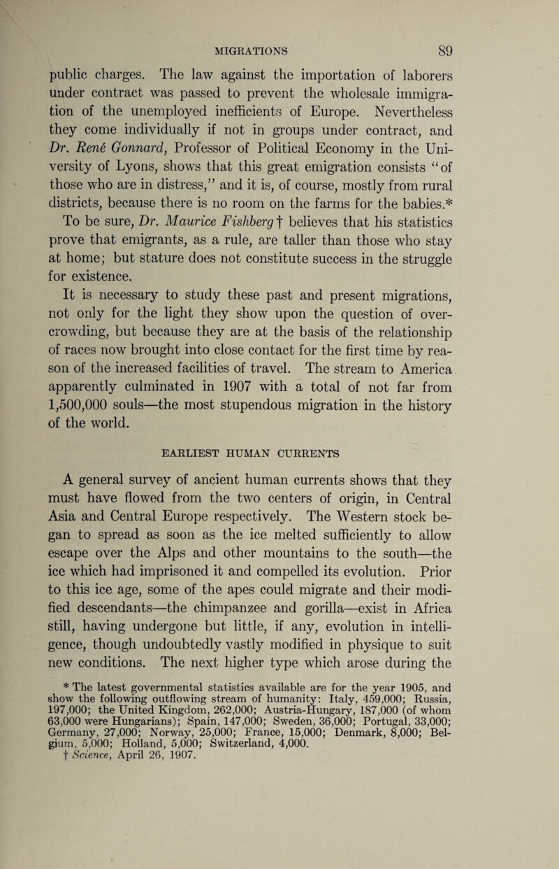 public charges. The law against the importation of laborers under contract was passed to prevent the wholesale immigra¬ tion of the unemployed inefficients of Europe. Nevertheless they come individually if not in groups under contract, and Dr. Rene Gonnard, Professor of Political Economy in the Uni¬ versity of Lyons, shows that this great emigration consists “of those who are in distress/' and it is, of course, mostly from rural districts, because there is no room on the farms for the babies.* To be sure, Dr. Maurice Fishberg | believes that his statistics prove that emigrants, as a rule, are taller than those who stay at home; but stature does not constitute success in the struggle for existence. It is necessary to study these past and present migrations, not only for the light they show upon the question of over¬ crowding, but because they are at the basis of the relationship of races now brought into close contact for the first time by rea¬ son of the increased facilities of travel. The stream to America apparently culminated in 1907 with a total of not far from 1,500,000 souls—the most stupendous migration in the history of the world. EARLIEST HUMAN CURRENTS A general survey of ancient human currents shows that they must have flowed from the two centers of origin, in Central Asia and Central Europe respectively. The Western stock be¬ gan to spread as soon as the ice melted sufficiently to allow escape over the Alps and other mountains to the south—the ice which had imprisoned it and compelled its evolution. Prior to this ice age, some of the apes could migrate and their modi¬ fied descendants—the chimpanzee and gorilla—exist in Africa still, having undergone but little, if any, evolution in intelli¬ gence, though undoubtedly vastly modified in physique to suit new conditions. The next higher type which arose during the * The latest governmental statistics available are for the year 1905, and show the following outflowing stream of humanity: Italy, 459,000; Russia, 197,000; the United Kingdom, 262,000; Austria-Hungary, 187,000 (of whom 63,000 were Hungarians); Spain, 147,000; Sweden, 36,000; Portugal, 33,000; Germany, 27,000; Norway, 25,000; France, 15,000; Denmark, 8,000; Bel¬ gium, 5,000; Holland, 5,000; Switzerland, 4,000. f Science, April 26, 1907.