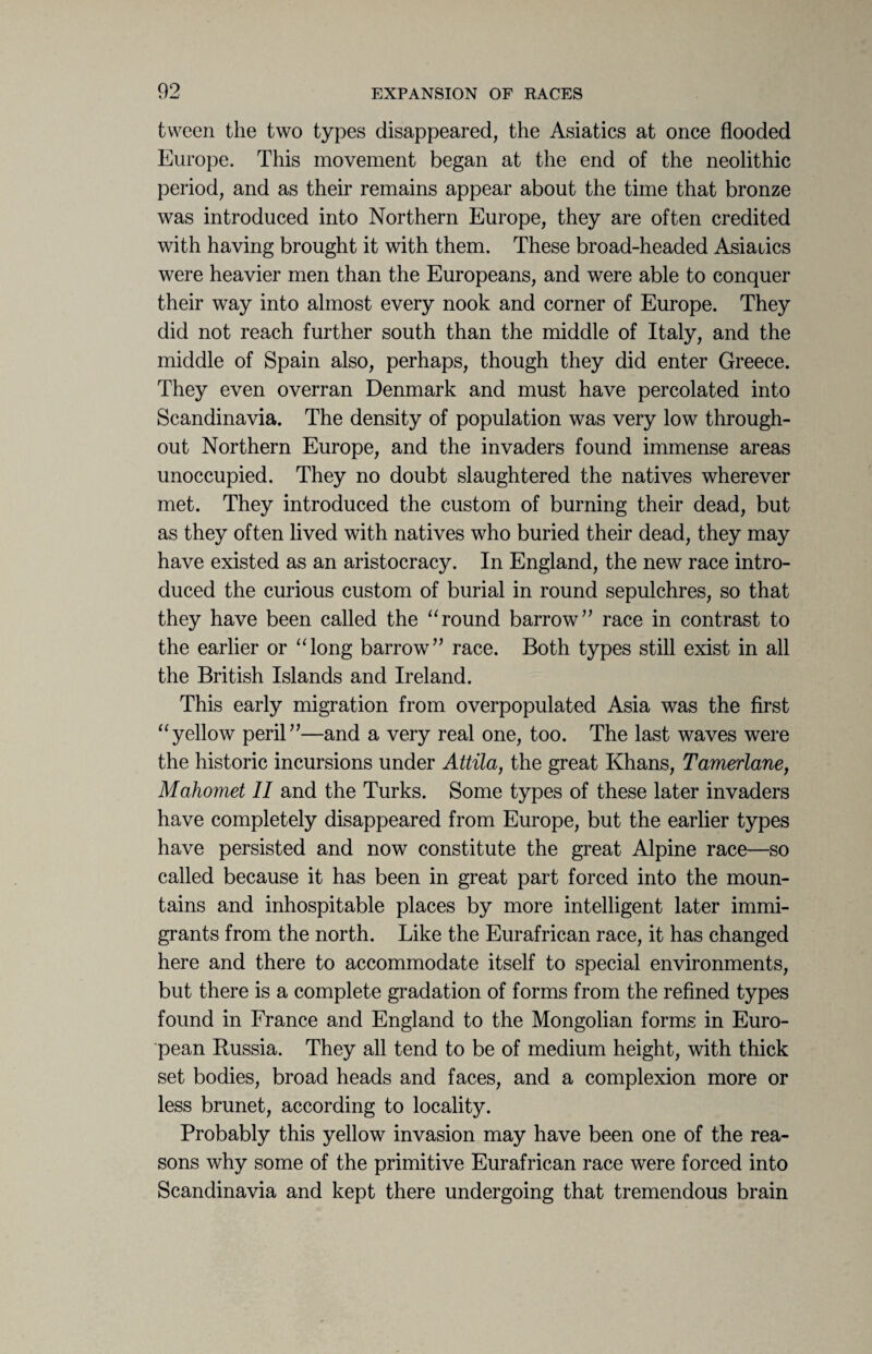 tween the two types disappeared, the Asiatics at once flooded Europe. This movement began at the end of the neolithic period, and as their remains appear about the time that bronze was introduced into Northern Europe, they are often credited with having brought it with them. These broad-headed Asiatics were heavier men than the Europeans, and were able to conquer their way into almost every nook and corner of Europe. They did not reach further south than the middle of Italy, and the middle of Spain also, perhaps, though they did enter Greece. They even overran Denmark and must have percolated into Scandinavia. The density of population was very low through¬ out Northern Europe, and the invaders found immense areas unoccupied. They no doubt slaughtered the natives wherever met. They introduced the custom of burning their dead, but as they often lived with natives who buried their dead, they may have existed as an aristocracy. In England, the new race intro¬ duced the curious custom of burial in round sepulchres, so that they have been called the “round barrow” race in contrast to the earlier or “long barrow” race. Both types still exist in all the British Islands and Ireland. This early migration from overpopulated Asia was the first “yellow peril”—and a very real one, too. The last waves were the historic incursions under Attila, the great Khans, Tamerlane, Mahomet II and the Turks. Some types of these later invaders have completely disappeared from Europe, but the earlier types have persisted and now constitute the great Alpine race—so called because it has been in great part forced into the moun¬ tains and inhospitable places by more intelligent later immi¬ grants from the north. Like the Eurafrican race, it has changed here and there to accommodate itself to special environments, but there is a complete gradation of forms from the refined types found in France and England to the Mongolian forms in Euro¬ pean Russia. They all tend to be of medium height, with thick set bodies, broad heads and faces, and a complexion more or less brunet, according to locality. Probably this yellow invasion may have been one of the rea¬ sons why some of the primitive Eurafrican race were forced into Scandinavia and kept there undergoing that tremendous brain