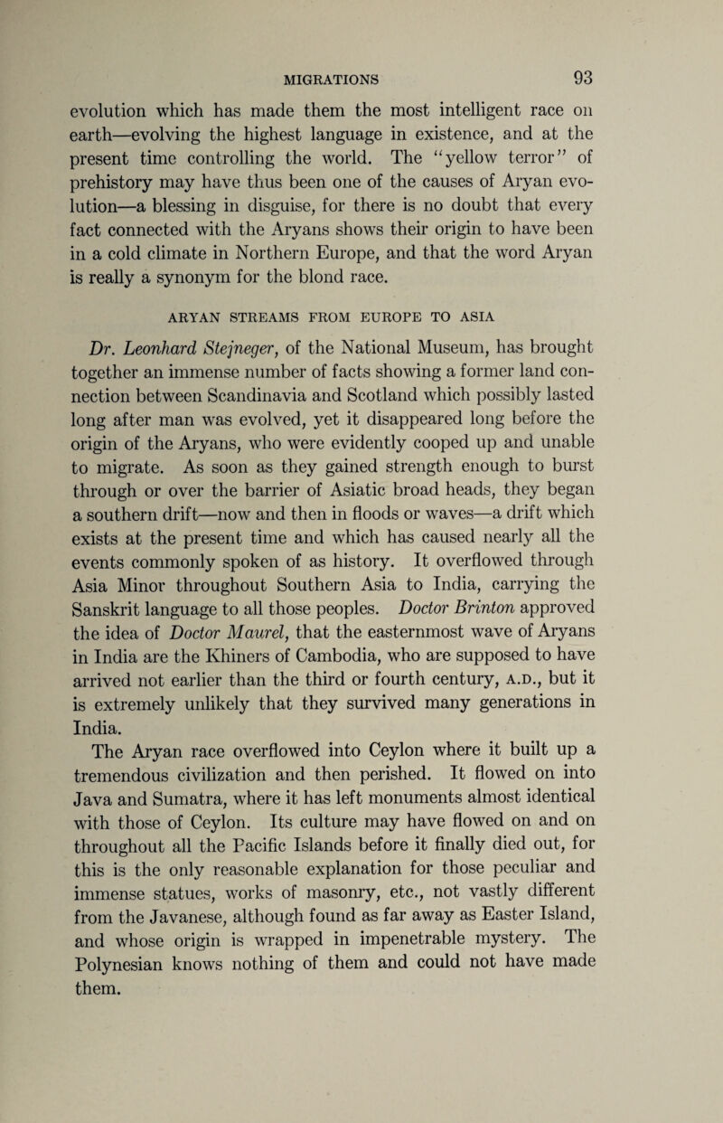 evolution which has made them the most intelligent race on earth—evolving the highest language in existence, and at the present time controlling the world. The “yellow terror” of prehistory may have thus been one of the causes of Aryan evo¬ lution—a blessing in disguise, for there is no doubt that every fact connected with the Aryans shows their origin to have been in a cold climate in Northern Europe, and that the word Aryan is really a synonym for the blond race. ARYAN STREAMS FROM EUROPE TO ASIA Dr. Leonhard Stejneger, of the National Museum, has brought together an immense number of facts showing a former land con¬ nection between Scandinavia and Scotland which possibly lasted long after man was evolved, yet it disappeared long before the origin of the Aryans, who were evidently cooped up and unable to migrate. As soon as they gained strength enough to burst through or over the barrier of Asiatic broad heads, they began a southern drift—now and then in floods or waves—a drift which exists at the present time and which has caused nearly all the events commonly spoken of as history. It overflowed through Asia Minor throughout Southern Asia to India, carrying the Sanskrit language to all those peoples. Doctor Brinton approved the idea of Doctor Maurel, that the easternmost wave of Aryans in India are the Khiners of Cambodia, who are supposed to have arrived not earlier than the third or fourth century, a.d., but it is extremely unlikely that they survived many generations in India. The Aryan race overflowed into Ceylon where it built up a tremendous civilization and then perished. It flowed on into Java and Sumatra, where it has left monuments almost identical with those of Ceylon. Its culture may have flowed on and on throughout all the Pacific Islands before it finally died out, for this is the only reasonable explanation for those peculiar and immense statues, works of masonry, etc., not vastly different from the Javanese, although found as far away as Easter Island, and whose origin is wrapped in impenetrable mystery. The Polynesian knows nothing of them and could not have made them.