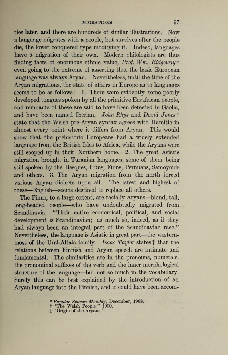 ties later, and there are hundreds of similar illustrations. Now a language migrates with a people, but survives after the people die, the lower conquered type modifying it. Indeed, languages have a migration of their own. Modern philologists are thus finding facts of enormous ethnic value, Prof. Wm. Ridgeway* even going to the extreme of asserting that the basic European language was always Aryan. Nevertheless, until the time of the Aryan migrations, the state of affairs in Europe as to languages seems to be as follows: 1. There were evidently some poorly developed tongues spoken by all the primitive Eurafrican people, and remnants of these are said to have been detected in Gaelic, and have been named Iberian. John Rhys and David Jones f state that the Welsh pre-Aryan syntax agrees with Hamitic in almost every point where it differs from Aryan. This would show that the prehistoric Europeans had a widely extended language from the British Isles to Africa, while the Aryans were still cooped up in their Northern home. 2. The great Asiatic migration brought in Turanian languages, some of them being still spoken by the Basques, Huns, Finns, Permians, Samoyoids and others. 3. The Aryan migration from the north forced various Aryan dialects upon all. The latest and highest of these—English—seems destined to replace all others. The Finns, to a large extent, are racially Aryans—blond, tall, long-headed people—who have undoubtedly migrated from Scandinavia. “Their entire economical, political, and social development is Scandinavian; as much so, indeed, as if they had always been an integral part of the Scandinavian race.,, Nevertheless, the language is Asiatic in great part—the western¬ most of the Ural-Altaic family. Isaac Taylor states { that the relations between Finnish and Aryan speech are intimate and fundamental. The similarities are in the pronouns, numerals, the pronominal suffixes of the verb and the inner morphological structure of the language—but not so much in the vocabulary. Surely this can be best explained by the introduction of an Aryan language into the Finnish, and it could have been accom- * Popular Science Monthly, December, 1908. f “ The Welsh People/’ 1900. t “Origin of the Aryans.”