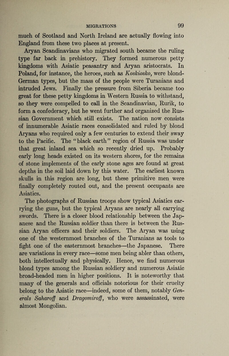 much of Scotland and North Ireland are actually flowing into England from these two places at present. Aryan Scandinavians who migrated south became the ruling type far back in prehistory. They formed numerous petty kingdoms with Asiatic peasantry and Aryan aristocrats. In Poland, for instance, the heroes, such as Koskiosko, were blond- German types, but the mass of the people were Turanians and intruded Jews. Finally the pressure from Siberia became too great for these petty kingdoms in Western Russia to withstand, so they were compelled to call in the Scandinavian, Rurik, to form a confederacy, but he went further and organized the Rus¬ sian Government which still exists. The nation now consists of innumerable Asiatic races consolidated and ruled by blond Aryans who required only a few centuries to extend their sway to the Pacific. The “black earth” region of Russia was under that great inland sea which so recently dried up. Probably early long heads existed on its western shores, for the remains of stone implements of the early stone ages are found at great depths in the soil laid down by this water. The earliest known skulls in this region are long, but these primitive men were finally completely routed out, and the present occupants are Asiatics. The photographs of Russian troops show typical Asiatics car¬ rying the guns, but the typical Aryans are nearly all carrying swords. There is a closer blood relationship between the Jap¬ anese and the Russian soldier than there is between the Rus¬ sian Aryan officers and their soldiers. The Aryan was using one of the westernmost branches of the Turanians as tools to fight one of the easternmost branches—the Japanese. There are variations in every race—some men being abler than others, both intellectually and physically. Hence, we find numerous blond types among the Russian soldiery and numerous Asiatic broad-headed men in higher positions. It is noteworthy that many of the generals and officials notorious for their cruelty belong to the Asiatic race—indeed, some of them, notably Gen¬ erals Saharoff and Dragomiroff, who were assassinated, were almost Mongolian.