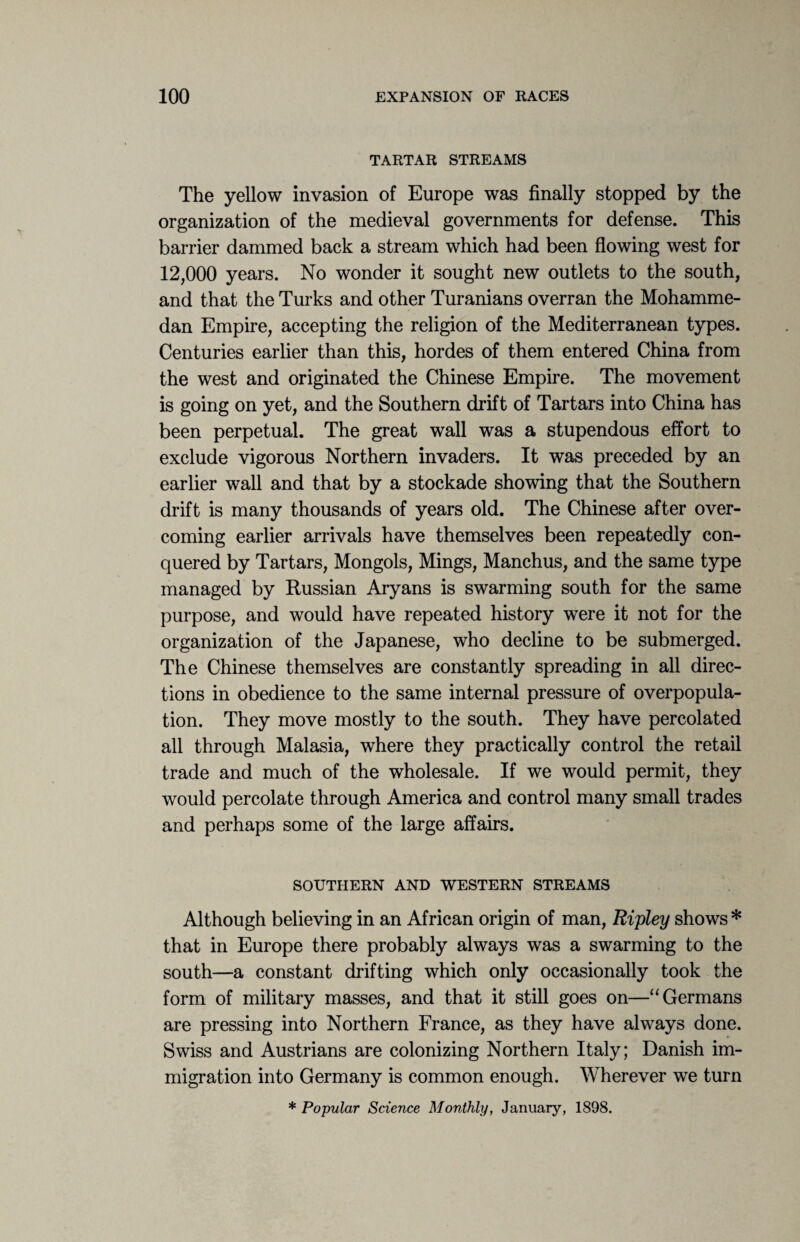 TARTAR STREAMS The yellow invasion of Europe was finally stopped by the organization of the medieval governments for defense. This barrier dammed back a stream which had been flowing west for 12,000 years. No wonder it sought new outlets to the south, and that the Turks and other Turanians overran the Mohamme¬ dan Empire, accepting the religion of the Mediterranean types. Centuries earlier than this, hordes of them entered China from the west and originated the Chinese Empire. The movement is going on yet, and the Southern drift of Tartars into China has been perpetual. The great wall was a stupendous effort to exclude vigorous Northern invaders. It was preceded by an earlier wall and that by a stockade showing that the Southern drift is many thousands of years old. The Chinese after over¬ coming earlier arrivals have themselves been repeatedly con¬ quered by Tartars, Mongols, Mings, Manchus, and the same type managed by Russian Aryans is swarming south for the same purpose, and would have repeated history were it not for the organization of the Japanese, who decline to be submerged. The Chinese themselves are constantly spreading in all direc¬ tions in obedience to the same internal pressure of overpopula¬ tion. They move mostly to the south. They have percolated all through Malasia, where they practically control the retail trade and much of the wholesale. If we would permit, they would percolate through America and control many small trades and perhaps some of the large affairs. SOUTHERN AND WESTERN STREAMS Although believing in an African origin of man, Ripley shows * that in Europe there probably always was a swarming to the south—a constant drifting which only occasionally took the form of military masses, and that it still goes on—“Germans are pressing into Northern France, as they have always done. Swiss and Austrians are colonizing Northern Italy; Danish im¬ migration into Germany is common enough. Wherever we turn * Popular Science Monthly, January, 1898.