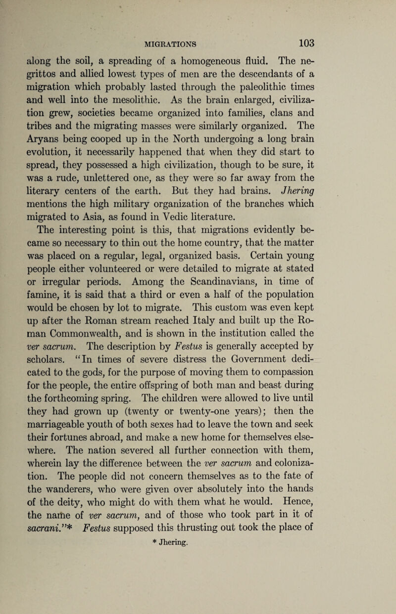along the soil, a spreading of a homogeneous fluid. The ne- grittos and allied lowest types of men are the descendants of a migration which probably lasted through the paleolithic times and well into the mesolithic. As the brain enlarged, civiliza¬ tion grew, societies became organized into families, clans and tribes and the migrating masses were similarly organized. The Aryans being cooped up in the North undergoing a long brain evolution, it necessarily happened that when they did start to spread, they possessed a high civilization, though to be sure, it was a rude, unlettered one, as they were so far away from the literary centers of the earth. But they had brains. Jhering mentions the high military organization of the branches which migrated to Asia, as found in Vedic literature. The interesting point is this, that migrations evidently be¬ came so necessary to thin out the home country, that the matter was placed on a regular, legal, organized basis. Certain young people either volunteered or were detailed to migrate at stated or irregular periods. Among the Scandinavians, in time of famine, it is said that a third or even a half of the population would be chosen by lot to migrate. This custom was even kept up after the Roman stream reached Italy and built up the Ro¬ man Commonwealth, and is shown in the institution called the ver sacrum. The description by Festus is generally accepted by scholars. “In times of severe distress the Government dedi¬ cated to the gods, for the purpose of moving them to compassion for the people, the entire offspring of both man and beast during the forthcoming spring. The children were allowed to live until they had grown up (twenty or twenty-one years); then the marriageable youth of both sexes had to leave the town and seek their fortunes abroad, and make a new home for themselves else¬ where. The nation severed all further connection with them, wherein lay the difference between the ver sacrum and coloniza¬ tion. The people did not concern themselves as to the fate of the wanderers, who were given over absolutely into the hands of the deity, who might do with them what he would. Hence, the name of ver sacrum, and of those who took part in it of sacrani.”* Festus supposed this thrusting out took the place of * Jhering.