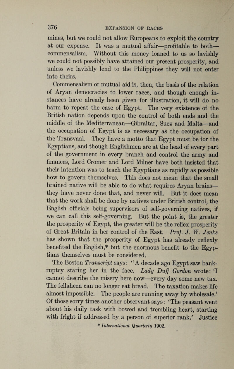 mines, but we could not allow Europeans to exploit the country at our expense. It was a mutual affair—profitable to both— commensalism. Without this money loaned to us so lavishly we could not possibly have attained our present prosperity, and unless we lavishly lend to the Philippines they will not enter into theirs. Commensalism or mutual aid is, then, the basis of the relation of Aryan democracies to lower races, and though enough in¬ stances have already been given for illustration, it will do no harm to repeat the case of Egypt. The very existence of the British nation depends upon the control of both ends and the middle of the Mediterranean—Gibraltar, Suez and Malta—and the occupation of Egypt is as necessary as the occupation of the Transvaal. They have a motto that Egypt must be for the Egyptians, and though Englishmen are at the head of every part of the government in every branch and control the army and finances, Lord Cromer and Lord Milner have both insisted that their intention was to teach the Egyptians as rapidly as possible how to govern themselves. This does not mean that the small brained native will be able to do what requires Aryan brains— they have never done that, and never will. But it does mean that the work shall be done by natives under British control, the English officials being supervisors of self-governing natives, if we can call this self-governing. But the point is, the greater the prosperity of Egypt, the greater will be the reflex prosperity of Great Britain in her control of the East. Prof. J. W. Jenks has shown that the prosperity of Egypt has already reflexly benefited the English,* but the enormous benefit to the Egyp¬ tians themselves must be considered. The Boston Transcript says: “A decade ago Egypt saw bank¬ ruptcy staring her in the face. Lady Duff Gordon wrote: T cannot describe the misery here now—every day some new tax. The fellaheen can no longer eat bread. The taxation makes life almost impossible. The people are running away by wholesale/ Of those sorry times another observant says: ‘ The peasant went about his daily task with bowed and trembling heart, starting with fright if addressed by a person of superior rank/ Justice * International Quarterly 1902.