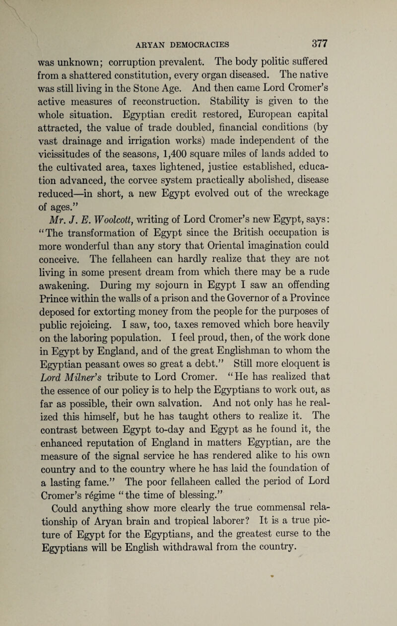 was unknown; corruption prevalent. The body politic suffered from a shattered constitution, every organ diseased. The native was still living in the Stone Age. And then came Lord Cromer’s active measures of reconstruction. Stability is given to the whole situation. Egyptian credit restored, European capital attracted, the value of trade doubled, financial conditions (by vast drainage and irrigation works) made independent of the vicissitudes of the seasons, 1,400 square miles of lands added to the cultivated area, taxes lightened, justice established, educa¬ tion advanced, the corvee system practically abolished, disease reduced—in short, a new Egypt evolved out of the wreckage of ages.” Mr. J. E. Woolcott, writing of Lord Cromer’s new Egypt, says: “The transformation of Egypt since the British occupation is more wonderful than any story that Oriental imagination could conceive. The fellaheen can hardly realize that they are not living in some present dream from which there may be a rude awakening. During my sojourn in Egypt I saw an offending Prince within the walls of a prison and the Governor of a Province deposed for extorting money from the people for the purposes of public rejoicing. I saw, too, taxes removed which bore heavily on the laboring population. I feel proud, then, of the work done in Egypt by England, and of the great Englishman to whom the Egyptian peasant owes so great a debt.” Still more eloquent is Lord Milner’s tribute to Lord Cromer. “ He has realized that the essence of our policy is to help the Egyptians to work out, as far as possible, their own salvation. And not only has he real¬ ized this himself, but he has taught others to realize it. The contrast between Egypt to-day and Egypt as he found it, the enhanced reputation of England in matters Egyptian, are the measure of the signal service he has rendered alike to his own country and to the country where he has laid the foundation of a lasting fame.” The poor fellaheen called the period of Lord Cromer’s regime “the time of blessing.” Could anything show more clearly the true commensal rela¬ tionship of Aryan brain and tropical laborer? It is a true pic¬ ture of Egypt for the Egyptians, and the greatest curse to the Egyptians will be English withdrawal from the country.