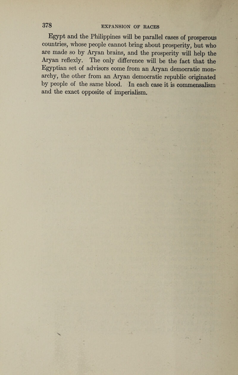 Egypt and the Philippines will be parallel cases of prosperous countries, whose people cannot bring about prosperity, but who are made so by Aryan brains, and the prosperity will help the Aryan reflexly. The only difference will be the fact that the Egyptian set of advisors come from an Aryan democratic mon- archy, the other from an Aryan democratic republic originated by people of the same blood. In each case it is commensalism and the exact opposite of imperialism. -A X