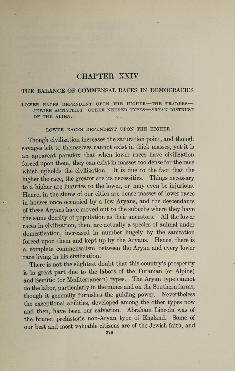 CHAPTER XXIV THE BALANCE OF COMMENSAL RACES IN DEMOCRACIES LOWER RACES DEPENDENT UPON THE HIGHER—THE TRADERS— JEWISH ACTIVITIES—OTHER NEEDED TYPES—ARYAN DISTRUST OF THE ALIEN. N LOWER RACES DEPENDENT UPON THE HIGHER Though civilization increases the saturation point, and though savages left to themselves cannot exist in thick masses, yet it is an apparent paradox that when lower races have civilization forced upon them, they can exist in masses too dense for the race which upholds the civilization. It is due to the fact that the higher the race, the greater are its necessities. Things necessary to a higher are luxuries to the lower, or may even be injurious. Hence, in the slums of our cities are dense masses of lower races in houses once occupied by a few Aryans, and the descendants of these Aryans have moved out to the suburbs where they have the same density of population as their ancestors. All the lower races in civilization, then, are actually a species of animal under domestication, increased in number hugely by the sanitation forced upon them and kept up by the Aryans. Hence, there is a complete commensalism between the Aryan and every lower race living in his civilization. There is not the slightest doubt that this country’s prosperity is in great part due to the labors of the Turanian (or Alpine) and Semitic (or Mediterranean) types. The Aryan type cannot do the labor, particularly in the mines and on the Southern farms, though it generally furnishes the guiding power. Nevertheless the exceptional abilities, developed among the other types now and then, have been our salvation. Abraham Lincoln was of the brunet prehistoric non-Aryan type of England. Some of our best and most valuable citizens are of the Jewish faith, and