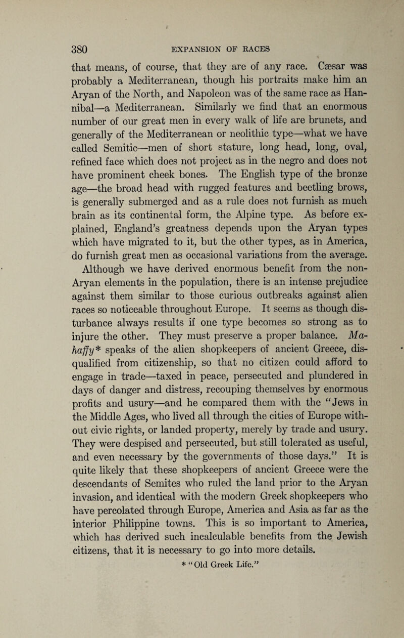 that means, of course, that they are of any race. Csesar was probably a Mediterranean, though his portraits make him an Aryan of the North, and Napoleon was of the same race as Han¬ nibal—a Mediterranean. Similarly we find that an enormous number of our great men in every walk of life are brunets, and generally of the Mediterranean or neolithic type—what we have called Semitic—men of short stature, long head, long, oval, refined face which does not project as in the negro and does not have prominent cheek bones. The English type of the bronze age—the broad head with rugged features and beetling brows, is generally submerged and as a rule does not furnish as much brain as its continental form, the Alpine type. As before ex¬ plained, England’s greatness depends upon the Aryan types which have migrated to it, but the other types, as in America, do furnish great men as occasional variations from the average. Although we have derived enormous benefit from the non- Aryan elements in the population, there is an intense prejudice against them similar to those curious outbreaks against alien races so noticeable throughout Europe. It seems as though dis¬ turbance always results if one type becomes so strong as to injure the other. They must preserve a proper balance. Ma- haffy* speaks of the alien shopkeepers of ancient Greece, dis¬ qualified from citizenship, so that no citizen could afford to engage in trade—taxed in peace, persecuted and plundered in days of danger and distress, recouping themselves by enormous profits and usury—and he compared them with the “Jews in the Middle Ages, who lived all through the cities of Europe with¬ out civic rights, or landed property, merely by trade and usury. They were despised and persecuted, but still tolerated as useful, and even necessary by the governments of those days.” It is quite likely that these shopkeepers of ancient Greece were the descendants of Semites who ruled the land prior to the Aryan invasion, and identical with the modern Greek shopkeepers who have percolated through Europe, America and Asia as far as the interior Philippine towns. This is so important to America, which has derived such incalculable benefits from the Jewish citizens, that it is necessary to go into more details. * “Old Greek Life.”