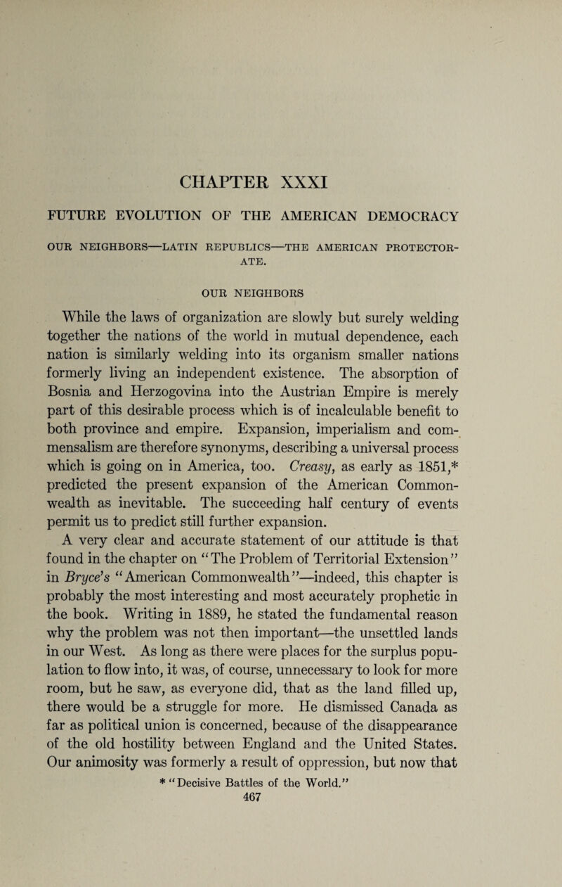 CHAPTER XXXI FUTURE EVOLUTION OF THE AMERICAN DEMOCRACY OUR NEIGHBORS—LATIN REPUBLICS—THE AMERICAN PROTECTOR¬ ATE. OUR NEIGHBORS While the laws of organization are slowly but surely welding together the nations of the world in mutual dependence, each nation is similarly welding into its organism smaller nations formerly living an independent existence. The absorption of Bosnia and Herzogovina into the Austrian Empire is merely part of this desirable process which is of incalculable benefit to both province and empire. Expansion, imperialism and com¬ mensalism are therefore synonyms, describing a universal process which is going on in America, too. Creasy, as early as 1851,* predicted the present expansion of the American Common¬ wealth as inevitable. The succeeding half century of events permit us to predict still further expansion. A very clear and accurate statement of our attitude is that found in the chapter on “The Problem of Territorial Extension” in Bryce's “American Commonwealth”—indeed, this chapter is probably the most interesting and most accurately prophetic in the book. Writing in 1889, he stated the fundamental reason why the problem was not then important—the unsettled lands in our West. As long as there were places for the surplus popu¬ lation to flow into, it was, of course, unnecessary to look for more room, but he saw, as everyone did, that as the land filled up, there would be a struggle for more. He dismissed Canada as far as political union is concerned, because of the disappearance of the old hostility between England and the United States. Our animosity was formerly a result of oppression, but now that * “Decisive Battles of the World.”