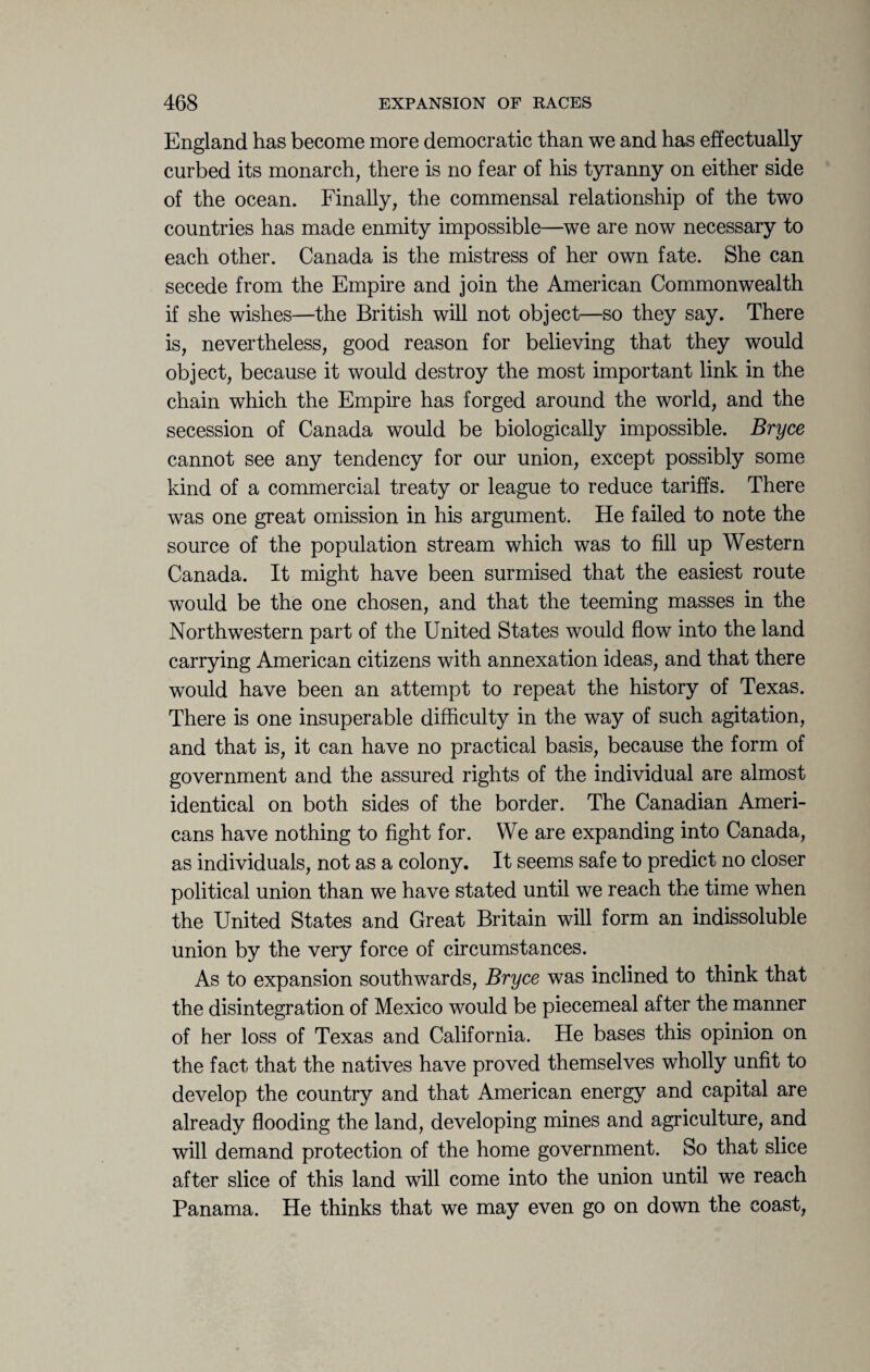 England has become more democratic than we and has effectually curbed its monarch, there is no fear of his tyranny on either side of the ocean. Finally, the commensal relationship of the two countries has made enmity impossible—we are now necessary to each other. Canada is the mistress of her own fate. She can secede from the Empire and join the American Commonwealth if she wishes—the British will not object—so they say. There is, nevertheless, good reason for believing that they would object, because it would destroy the most important link in the chain which the Empire has forged around the world, and the secession of Canada would be biologically impossible. Bryce cannot see any tendency for our union, except possibly some kind of a commercial treaty or league to reduce tariffs. There was one great omission in his argument. He failed to note the source of the population stream which was to fill up Western Canada. It might have been surmised that the easiest route would be the one chosen, and that the teeming masses in the Northwestern part of the United States would flow into the land carrying American citizens with annexation ideas, and that there would have been an attempt to repeat the history of Texas. There is one insuperable difficulty in the way of such agitation, and that is, it can have no practical basis, because the form of government and the assured rights of the individual are almost identical on both sides of the border. The Canadian Ameri¬ cans have nothing to fight for. We are expanding into Canada, as individuals, not as a colony. It seems safe to predict no closer political union than we have stated until we reach the time when the United States and Great Britain will form an indissoluble union by the very force of circumstances. As to expansion southwards, Bryce was inclined to think that the disintegration of Mexico would be piecemeal after the manner of her loss of Texas and California. He bases this opinion on the fact that the natives have proved themselves wholly unfit to develop the country and that American energy and capital are already flooding the land, developing mines and agriculture, and will demand protection of the home government. So that slice after slice of this land will come into the union until we reach Panama. He thinks that we may even go on down the coast,