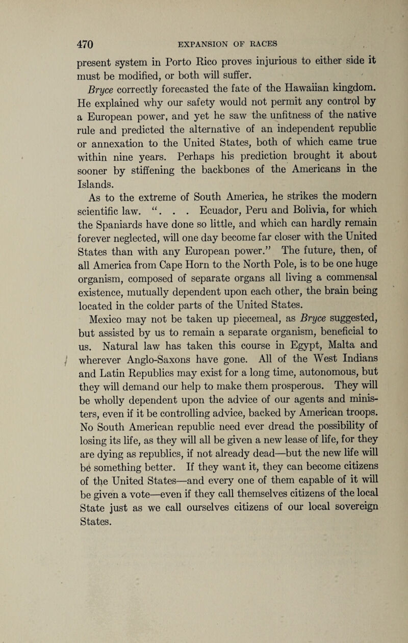 present system in Porto Rico proves injurious to either side it must be modified, or both will suffer. Bryce correctly forecasted the fate of the Hawaiian kingdom. He explained why our safety would not permit any control by a European power, and yet he saw the unfitness of the native rule and predicted the alternative of an independent republic or annexation to the United States, both of which came true within nine years. Perhaps his prediction brought it about sooner by stiffening the backbones of the Americans in the Islands. As to the extreme of South America, he strikes the modern scientific law. “. . . Ecuador, Peru and Bolivia, for which the Spaniards have done so little, and which can hardly remain forever neglected, will one day become far closer with the United States than with any European power.” The future, then, of all America from Cape Horn to the North Pole, is to be one huge organism, composed of separate organs all living a commensal existence, mutually dependent upon each other, the brain being located in the colder parts of the United States. Mexico may not be taken up piecemeal, as Bryce suggested, but assisted by us to remain a separate organism, beneficial to us. Natural law has taken this course in Egypt, Malta and wherever Anglo-Saxons have gone. All of the West Indians and Latin Republics may exist for a long time, autonomous, but they will demand our help to make them prosperous. They will be wholly dependent upon the advice of our agents and minis¬ ters, even if it be controlling advice, backed by American troops. No South American republic need ever dread the possibility of losing its life, as they will all be given a new lease of life, for they are dying as republics, if not already dead—but the new life will b6 something better. If they want it, they can become citizens of the United States—and every one of them capable of it will be given a vote—even if they call themselves citizens of the local State just as we call ourselves citizens of our local sovereign States.