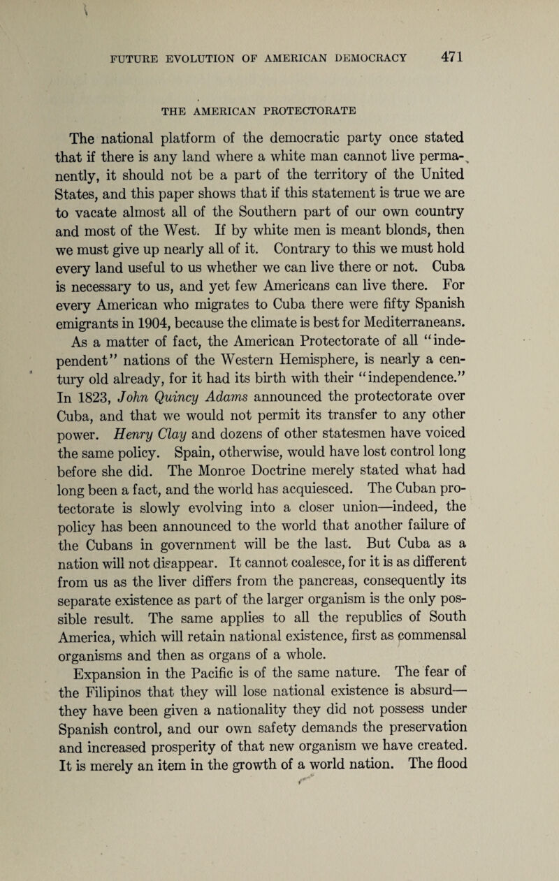 THE AMERICAN PROTECTORATE The national platform of the democratic party once stated that if there is any land where a white man cannot live perma- > nently, it should not be a part of the territory of the United States, and this paper shows that if this statement is true we are to vacate almost all of the Southern part of our own country and most of the West. If by white men is meant blonds, then we must give up nearly all of it. Contrary to this we must hold every land useful to us whether we can live there or not. Cuba is necessary to us, and yet few Americans can live there. For every American who migrates to Cuba there were fifty Spanish emigrants in 1904, because the climate is best for Mediterraneans. As a matter of fact, the American Protectorate of all “ inde¬ pendent’' nations of the Western Hemisphere, is nearly a cen¬ tury old already, for it had its birth with their “independence.” In 1823, John Quincy Adams announced the protectorate over Cuba, and that we would not permit its transfer to any other power. Henry Clay and dozens of other statesmen have voiced the same policy. Spain, otherwise, would have lost control long before she did. The Monroe Doctrine merely stated what had long been a fact, and the world has acquiesced. The Cuban pro¬ tectorate is slowly evolving into a closer union—indeed, the policy has been announced to the world that another failure of the Cubans in government will be the last. But Cuba as a nation will not disappear. It cannot coalesce, for it is as different from us as the liver differs from the pancreas, consequently its separate existence as part of the larger organism is the only pos¬ sible result. The same applies to all the republics of South America, which will retain national existence, first as commensal organisms and then as organs of a whole. Expansion in the Pacific is of the same nature. The fear of the Filipinos that they will lose national existence is absurd— they have been given a nationality they did not possess under Spanish control, and our own safety demands the preservation and increased prosperity of that new organism we have created. It is merely an item in the growth of a world nation. The flood