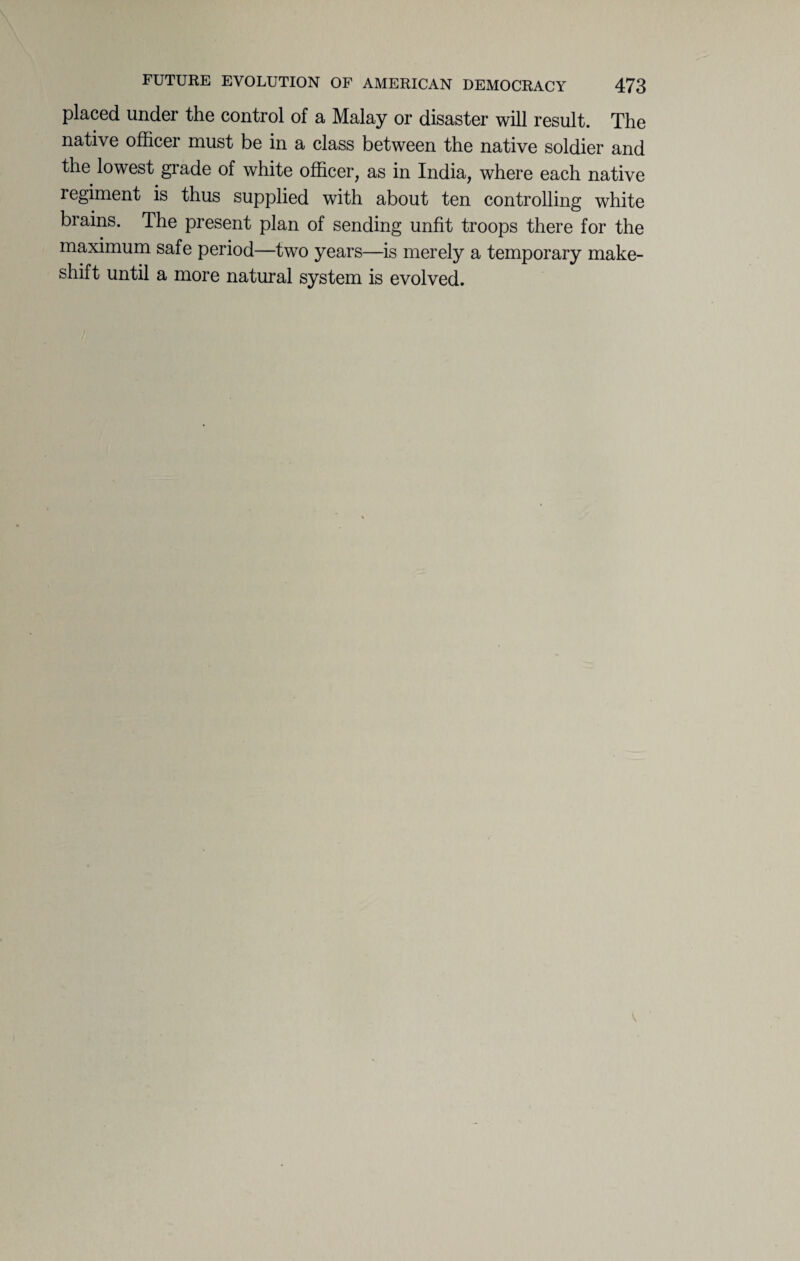 placed under the control of a Malay or disaster will result. The native officer must be in a class between the native soldier and the lowest grade of white officer, as in India, where each native regiment is thus supplied with about ten controlling white brains. The present plan of sending unfit troops there for the maximum safe period—two years—is merely a temporary make¬ shift until a more natural system is evolved.