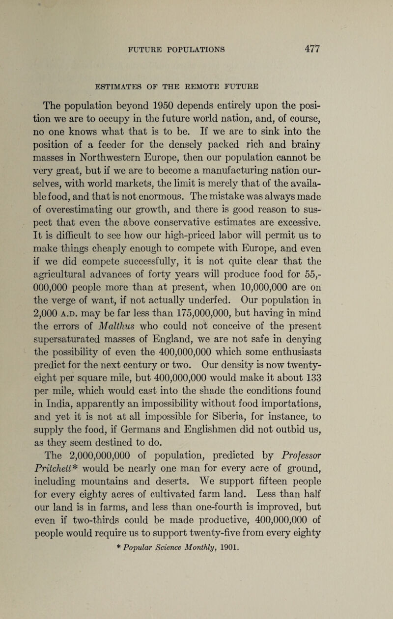ESTIMATES OF THE REMOTE FUTURE The population beyond 1950 depends entirely upon the posi¬ tion we are to occupy in the future world nation, and, of course, no one knows what that is to be. If we are to sink into the position of a feeder for the densely packed rich and brainy masses in Northwestern Europe, then our population cannot be very great, but if we are to become a manufacturing nation our¬ selves, with world markets, the limit is merely that of the availa¬ ble food, and that is not enormous. The mistake was always made of overestimating our growth, and there is good reason to sus¬ pect that even the above conservative estimates are excessive. It is difficult to see how our high-priced labor will permit us to make things cheaply enough to compete with Europe, and even if we did compete successfully, it is not quite clear that the agricultural advances of forty years will produce food for 55,- 000,000 people more than at present, when 10,000,000 are on the verge of want, if not actually underfed. Our population in 2,000 a.d. may be far less than 175,000,000, but having in mind the errors of Malthus who could not conceive of the present supersaturated masses of England, we are not safe in denying the possibility of even the 400,000,000 which some enthusiasts predict for the next century or two. Our density is now twenty- eight per square mile, but 400,000,000 would make it about 133 per mile, which would cast into the shade the conditions found in India, apparently an impossibility without food importations, and yet it is not at all impossible for Siberia, for instance, to supply the food, if Germans and Englishmen did not outbid us, as they seem destined to do. The 2,000,000,000 of population, predicted by Professor Pritchett* would be nearly one man for every acre of ground, including mountains and deserts. We support fifteen people for every eighty acres of cultivated farm land. Less than half our land is in farms, and less than one-fourth is improved, but even if two-thirds could be made productive, 400,000,000 of people would require us to support twenty-five from every eighty * Popular Science Monthly, 1901.