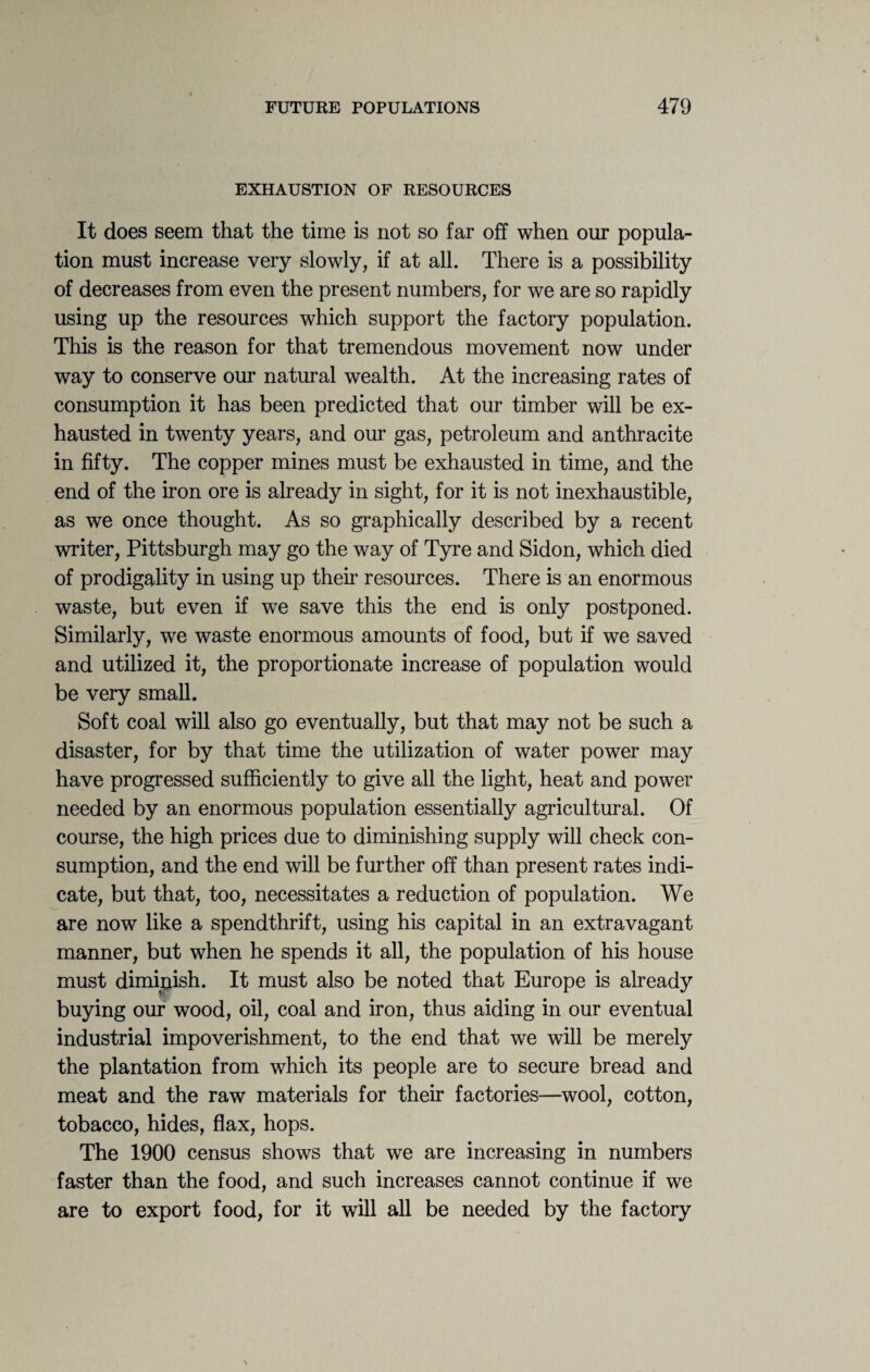 EXHAUSTION OF RESOURCES It does seem that the time is not so far off when our popula¬ tion must increase very slowly, if at all. There is a possibility of decreases from even the present numbers, for we are so rapidly using up the resources which support the factory population. This is the reason for that tremendous movement now under way to conserve our natural wealth. At the increasing rates of consumption it has been predicted that our timber will be ex¬ hausted in twenty years, and our gas, petroleum and anthracite in fifty. The copper mines must be exhausted in time, and the end of the iron ore is already in sight, for it is not inexhaustible, as we once thought. As so graphically described by a recent writer, Pittsburgh may go the way of Tyre and Sidon, which died of prodigality in using up their resources. There is an enormous waste, but even if we save this the end is only postponed. Similarly, we waste enormous amounts of food, but if we saved and utilized it, the proportionate increase of population would be very small. Soft coal will also go eventually, but that may not be such a disaster, for by that time the utilization of water power may have progressed sufficiently to give all the light, heat and power needed by an enormous population essentially agricultural. Of course, the high prices due to diminishing supply will check con¬ sumption, and the end will be further off than present rates indi¬ cate, but that, too, necessitates a reduction of population. We are now like a spendthrift, using his capital in an extravagant manner, but when he spends it all, the population of his house must diminish. It must also be noted that Europe is already buying our wood, oil, coal and iron, thus aiding in our eventual industrial impoverishment, to the end that we will be merely the plantation from which its people are to secure bread and meat and the raw materials for their factories—wool, cotton, tobacco, hides, flax, hops. The 1900 census shows that we are increasing in numbers faster than the food, and such increases cannot continue if we are to export food, for it will all be needed by the factory