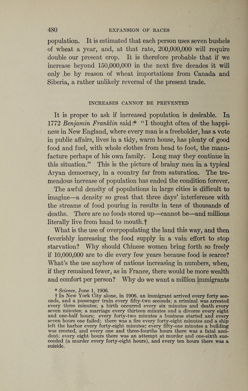 population. It is estimated that each person uses seven bushels of wheat a year, and, at that rate, 200,000,000 will require double our present crop. It is therefore probable that if we increase beyond 150,000,000 in the next five decades it will only .be by reason of wheat importations from Canada and Siberia, a rather unlikely reversal of the present trade. INCREASES CANNOT BE PREVENTED It is proper to ask if increased population is desirable. In 1772 Benjamin Franklin said:* “I thought often of the happi¬ ness in New England, where every man is a freeholder, has a vote in public affairs, lives in a tidy, warm house, has plenty of good food and fuel, with whole clothes from head to foot, the manu¬ facture perhaps of his own family. Long may they continue in this situation.” This is the picture of brainy men in a typical Aryan democracy, in a country far from saturation. The tre¬ mendous increase of population has ended the condition forever. The awful density of populations in large cities is difficult to imagine—a density so great that three days’ interference with the streams of food pouring in results in tens of thousands of deaths. There are no foods stored up—cannot be—and millions literally live from hand to mouth.f What is the use of overpopulating the land this way, and then feverishly increasing the food supply in a vain effort to stop starvation? Why should Chinese women bring forth so freely if 10,000,000 are to die every few years because food is scarce? What’s the use anyhow of nations increasing in numbers, when, if they remained fewer, as in France, there would be more wealth and comfort per person? Why do we want a million immigrants * Science, June 1, 1906. t In New York City alone, in 1906, an immigrant arrived every forty sec¬ onds, and a passenger train every fifty-two seconds; a criminal was arrested every three minutes; a birth occurred every six minutes and death every seven minutes; a marriage every thirteen minutes and a divorce every eight and one-half hours; every forty-two minutes a business started and every seven hours one failed; there was a fire every forty-eight minutes and a ship left the harbor every forty-eight minutes; every fifty-one minutes a building was erected, and every one and three-fourths hours there was a fatal acci¬ dent; every eight hours there was an attempt at murder and one-sixth suc¬ ceeded (a murder every forty-eight hours), and every ten hours there was a suicide.