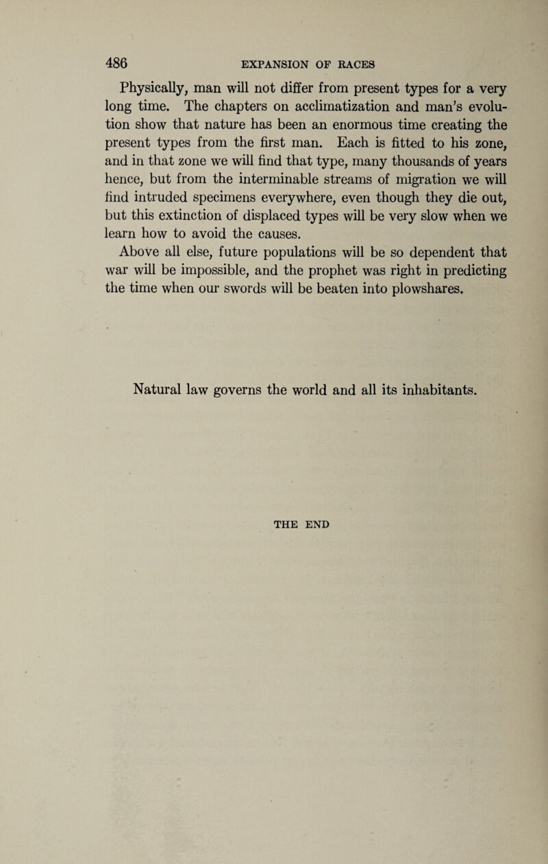 Physically, man will not differ from present types for a very long time. The chapters on acclimatization and man’s evolu¬ tion show that nature has been an enormous time creating the present types from the first man. Each is fitted to his zone, and in that zone we will find that type, many thousands of years hence, but from the interminable streams of migration we will find intruded specimens everywhere, even though they die out, but this extinction of displaced types will be very slow when we learn how to avoid the causes. Above all else, future populations will be so dependent that war will be impossible, and the prophet was right in predicting the time when our swords will be beaten into plowshares. Natural law governs the world and all its inhabitants. THE END