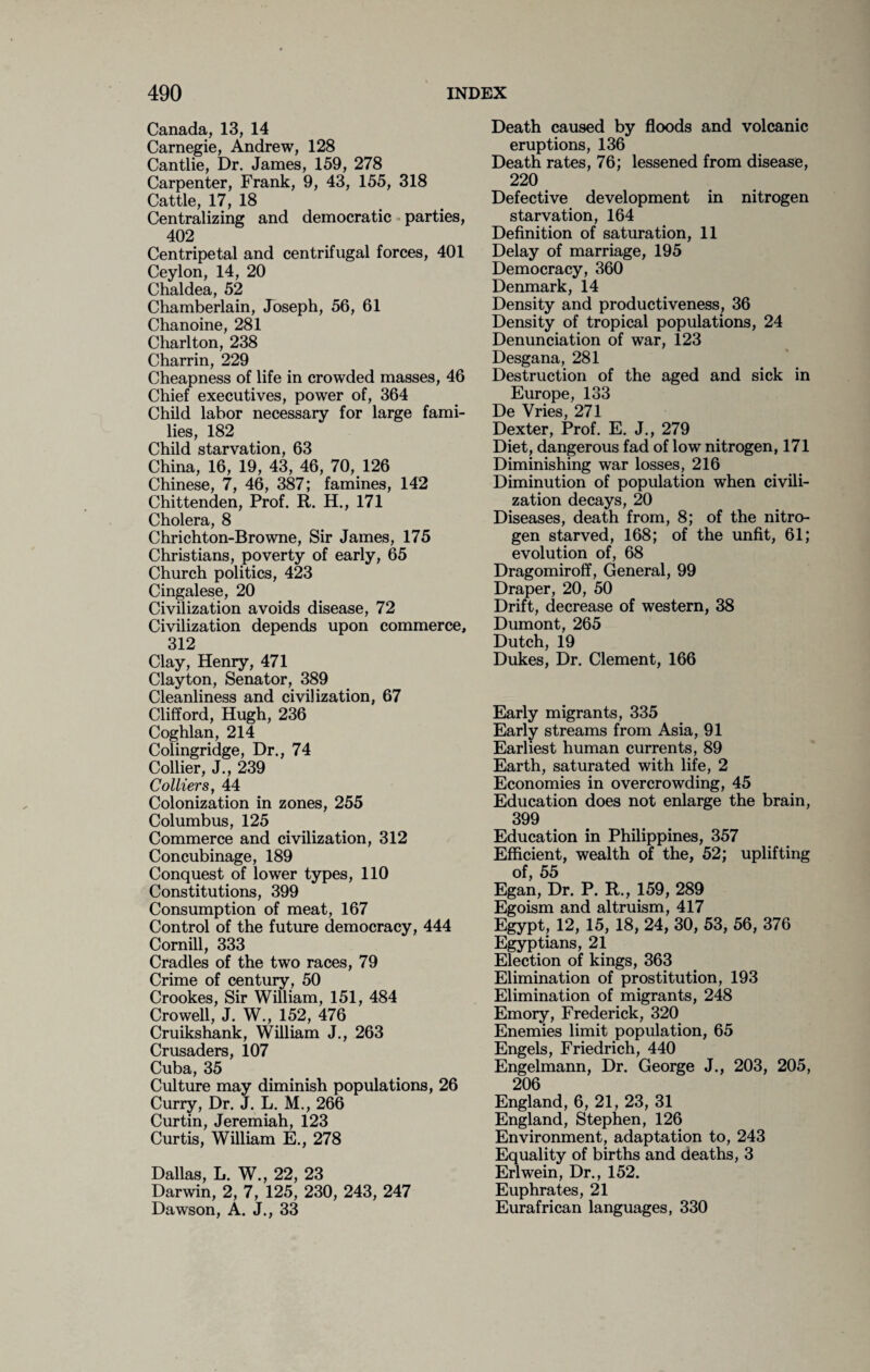 Canada, 13, 14 Carnegie, Andrew, 128 Cantlie, Dr. James, 159, 278 Carpenter, Frank, 9, 43, 155, 318 Cattle, 17, 18 Centralizing and democratic parties, 402 Centripetal and centrifugal forces, 401 Ceylon, 14, 20 Chaldea, 52 Chamberlain, Joseph, 56, 61 Chanoine, 281 Charlton, 238 Charrin, 229 Cheapness of life in crowded masses, 46 Chief executives, power of, 364 Child labor necessary for large fami¬ lies, 182 Child starvation, 63 China, 16, 19, 43, 46, 70, 126 Chinese, 7, 46, 387; famines, 142 Chittenden, Prof. R. H., 171 Cholera, 8 Chrichton-Browne, Sir James, 175 Christians, poverty of early, 65 Church politics, 423 Cingalese, 20 Civilization avoids disease, 72 Civilization depends upon commerce, 312 Clay, Henry, 471 Clayton, Senator, 389 Cleanliness and civilization, 67 Clifford, Hugh, 236 Coghlan, 214 Colingridge, Dr., 74 Collier, J., 239 Colliers, 44 Colonization in zones, 255 Columbus, 125 Commerce and civilization, 312 Concubinage, 189 Conquest of lower types, 110 Constitutions, 399 Consumption of meat, 167 Control of the future democracy, 444 Comill, 333 Cradles of the two races, 79 Crime of century, 50 Crookes, Sir William, 151, 484 Crowell, J. W., 152, 476 Cruikshank, William J., 263 Crusaders, 107 Cuba, 35 Culture may diminish populations, 26 Curry, Dr. J. L. M., 266 Curtin, Jeremiah, 123 Curtis, William E., 278 Dallas, L. W., 22, 23 Darwin, 2, 7, 125, 230, 243, 247 Dawson, A. J., 33 Death caused by floods and volcanic eruptions, 136 Death rates, 76; lessened from disease, 220 Defective development in nitrogen starvation, 164 Definition of saturation, 11 Delay of marriage, 195 Democracy, 360 Denmark, 14 Density and productiveness, 36 Density of tropical populations, 24 Denunciation of war, 123 Desgana, 281 Destruction of the aged and sick in Europe, 133 De Vries, 271 Dexter, Prof. E. J., 279 Diet, dangerous fad of low nitrogen, 171 Diminishing war losses, 216 Diminution of population when civili¬ zation decays, 20 Diseases, death from, 8; of the nitro¬ gen starved, 168; of the unfit, 61; evolution of, 68 Dragomiroff, General, 99 Draper, 20, 50 Drift, decrease of western, 38 Dumont, 265 Dutch, 19 Dukes, Dr. Clement, 166 Early migrants, 335 Early streams from Asia, 91 Earliest human currents, 89 Earth, saturated with life, 2 Economies in overcrowding, 45 Education does not enlarge the brain, 399 Education in Philippines, 357 Efficient, wealth of the, 52; uplifting of, 55 Egan, Dr. P. R., 159, 289 Egoism and altruism, 417 Egypt, 12, 15, 18, 24, 30, 53, 56, 376 Egyptians, 21 Election of kings, 363 Elimination of prostitution, 193 Elimination of migrants, 248 Emory, Frederick, 320 Enemies limit population, 65 Engels, Friedrich, 440 Engelmann, Dr. George J., 203, 205, 206 England, 6, 21, 23, 31 England, Stephen, 126 Environment, adaptation to, 243 Equality of births and deaths, 3 Erlwein, Dr., 152. Euphrates, 21 Eurafrican languages, 330