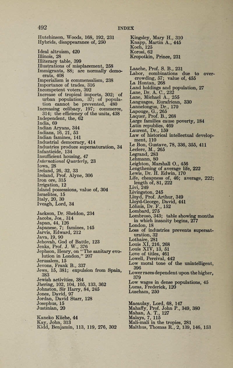 Hutchinson, Woods, 168, 192, 231 Hybrids, disappearance of, 250 Ideal altruism, 420 Illinois, 28 Illiteracy table, 399 Illustrations of misplacement, 258 Immigrants, 88; are normally demo¬ crats, 408 Imperialism is commensalism, 238 Importance of trades, 316 Incompetent voters, 392 Increase of tropical imports, 302; of urban population, 37; of popula¬ tion cannot be prevented, 480 Increasing celibacy, 197; commerce, 314; the efficiency of the units, 438 Independent, the, 62 India, 69 Indian Aryans, 344 Indians, 16, 21, 53 Indian famines, 141 Industrial democracy, 414 Industries produce supersaturation, 34 Infanticide, 134 Insufficient housing, 47 International Quarterly, 23 Iowa, 28 Ireland, 26, 32, 33 Ireland, Prof. Alyne, 306 Iron ore, 315 Irrigation, 12 Island possessions, value of, 304 Israelites, 15 Italy, 20, 30 Iveagh, Lord, 34 Jackson, Dr. Sheldon, 234 Jacobs, Jos., 314 Japan, 44, 126 Japanese, 7; famines, 145 Jarvis, Edward, 212 Java, 19, 90 Jehovah, God of Battle, 123 Jenks, Prof. J. W., 376 Jephson, Henry, on “ The sanitary evo¬ lution in London/’ 207 Jerusalem, 15 Jevons, Frank B., 337 Jews, 15, 381; expulsion from Spain, 383 Jewish activities, 384 Jhering, 102, 104, 105, 133, 362 Johnston, Sir Harry, 84, 245 Jones, David, 97 Jordan, David Starr, 128 Josephus, 15 Justinian, 20 Kaneko Kiiche, 44 Kay, John, 313 Kidd, Benjamin, 113, 119, 276, 302 Kingsley, Mary H., 310 Knapp, Martin A., 445 Koch, 125 Korosi, 62 Kropotkin, Prince, 231 Laache, Prof. S. B., 231 Labor, combinations due to over¬ crowding, 57; value of, 455 La Hontan, 268 Land holdings and population, 27 Lane, Dr. A. C., 232 Lane, Michael A., 255 Languages, Eurafrican, 330 Lannelongus, Dr., 170 Lapouge, G., 265 Laquer, Prof. B., 268 Large families cause poverty, 184 Latin republics, 469 Laurent, Dr., 159 Law of historical intellectual develop¬ ment, 110 Le Bon, Gustave, 78, 336, 355, 411 Leclerc, M., 265 Legrand, 283 Lehmann, 80 Leighton, Marshall O., 456 Lengthening of average life, 222 Lewis, Dr. H. Edwin, 170 Life, cheapness of, 46; average, 222; length of, 81, 222 Livi, 249 Livingston, 245 Lloyd, Prof. Arthur, 349 Lloyd-George, David, 441 Lohnis, Dr. F., 152 Lombard, 275 Lombroso, 343; table showing months in which insanity begins, 277 London, 18 Loss of industries prevents supersat¬ uration, 32 Lothaire, 281 Louis XI, 216, 268 Louis XIV, 13, 51 Love of titles, 461 Lowell, Percival, 442 Low moral tone of the unintelligent, 396 Lower races dependent upon the higher, 379 Low wages in dense populations, 45 Lucas, Frederick, 120 Luscham, 250 Macaulay, Lord, 68, 147 Mahaffy, Prof. John P., 349, 380 Mahan, A. T., 127 Malays, 7, 115 Mali-mali in the tropics, 281 Mai thus, Thomas R., 2, 139, 146, 153