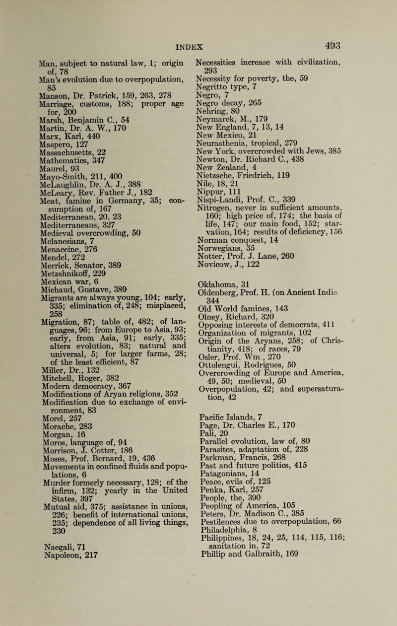 Man, subject to natural law, 1; origin of, 78 Man’s evolution due to overpopulation, 85 Manson, Dr. Patrick, 159, 263, 278 Marriage, customs, 188; proper age for, 200 Marsh, Benjamin C., 54 Martin, Dr. A. W., 170 Marx, Karl, 440 Maspero, 127 Massachusetts, 22 Mathematics, 347 Maurel, 93 Mayo-Smith, 211, 400 McLaughlin, Dr. A. J., 388 McLeary, Rev. Father J., 182 Meat, famine in Germany, 35; con¬ sumption of, 167 Mediterranean, 20, 23 Mediterraneans, 327 Medieval overcrowding, 50 Melanesians, 7 Menaceine, 276 Mendel, 272 Merrick, Senator, 389 Metzshnikoff, 229 Mexican war, 6 Michaud, Gustave, 389 Migrants are always young, 104; early, 335; elimination of, 248; misplaced, 258 Migration, 87; table of, 482; of lan¬ guages, 96; from Europe to Asia, 93; early, from Asia, 91; early, 335; alters evolution, 83; natural and universal, 5; for larger farms, 28; of the least efficient, 87 Miller, Dr., 132 Mitchell, Roger, 382 Modern democracy, 367 Modifications of Aryan religions, 352 Modification due to exchange of envi¬ ronment, 83 Morel, 257 Morache, 283 Morgan, 16 Moros, language of, 94 Morrison, J. Cotter, 186 Moses, Prof. Bernard, 19, 436 Movements in confined fluids and popu¬ lations, 6 Murder formerly necessary, 128; of the infirm, 132; yearly in the United States, 397 Mutual aid, 375; assistance in unions, 226; benefit of international unions, 235; dependence of all living things, 230 Naegali, 71 Napoleon, 217 Necessities increase with civilization, 293 Necessity for poverty, the, 59 Negritto type, 7 Negro, 7 Negro decay, 265 Nehring, 80 Neymarck, M., 179 New England, 7, 13, 14 New Mexico, 21 Neurasthenia, tropical, 279 New York, overcrowded with Jews, 385 Newton, Dr. Richard C., 438 New Zealand, 4 Nietzsche, Friedrich, 119 Nile, 18, 21 Nippur, 111 Nispi-Landi, Prof. C., 339 Nitrogen, never in sufficient amounts, 160; high price of, 174; the basis of life, 147; our main food, 152; star¬ vation, 164; results of deficiency, 156 Norman conquest, 14 Norwegians, 35 Notter, Prof. J. Lane, 260 Novicow, J., 122 Oklahoma, 31 Oldenberg, Prof. H. (on Ancient India 344 Old World famines, 143 Olney, Richard, 320 Opposing interests of democrats, 411 Organization of migrants, 102 Origin of the Aryans, 258; of Chris¬ tianity, 418; of races, 79 Osier, Prof. Wm., 270 Ottolengui, Rodrigues, 50 Overcrowding of Europe and America, 49, 50; medieval, 50 Overpopulation, 42; and supersatura¬ tion, 42 Pacific Islands, 7 Page, Dr. Charles E., 170 Pali, 20 Parallel evolution, law of, 80 Parasites, adaptation of, 228 Parkman, Francis, 268 Past and future politics, 415 Patagonians, 14 Peace, evils of, 125 Penka, Karl, 257 People, the, 390 Peopling of America, 105 Peters, Dr. Madison C., 385 Pestilences due to overpopulation, 66 Philadelphia, 8 Philippines, 18, 24, 25, 114, 115, 116; sanitation in, 72 Phillip and Galbraith, 169
