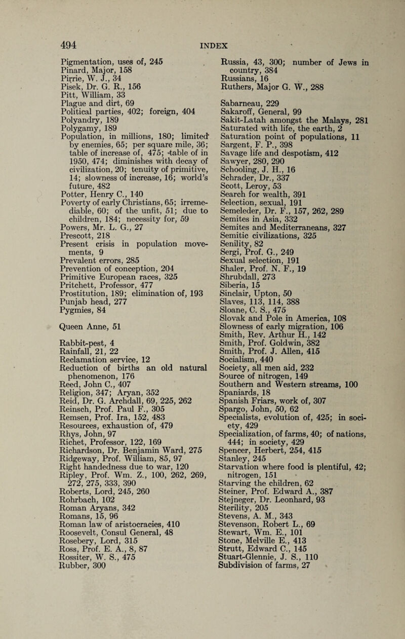 Pigmentation, uses of, 245 Pinard, Major, 158 Pirrie, W. J., 34 Pisek, Dr. G. R., 156 Pitt, William, 33 Plague and dirt, 69 Political parties, 402; foreign, 404 Polyandry, 189 Polygamy, 189 Population, in millions, 180; limited* by enemies, 65; per square mile, 36; table of increase of, 475; -table of in 1950, 474; diminishes with decay of civilization, 20; tenuity of primitive, 14; slowness of increase, 16; world’s future, 482 Potter, Henry C., 140 Poverty of early Christians, 65; irreme¬ diable, 60; of the unfit, 51; due to children, 184; necessity for, 59 Powers, Mr. L. G., 27 Prescott, 218 Present crisis in population move¬ ments, 9 Prevalent errors, 285 Prevention of conception, 204 Primitive European races, 325 Pritchett, Professor, 477 Prostitution, 189; elimination of, 193 Punjab head, 277 Pygmies, 84 Queen Anne, 51 Rabbit-pest, 4 Rainfall, 21, 22 Reclamation service, 12 Reduction of births an old natural phenomenon, 176 Reed, John C., 407 Religion, 347; Aryan, 352 Reid, Dr. G. Archdall, 69, 225, 262 Reinsch, Prof. Paul F., 305 Remsen, Prof. Ira, 152, 483 Resources, exhaustion of, 479 Rhys, John, 97 Richet, Professor, 122, 169 Richardson, Dr. Benjamin Ward, 275 Ridgeway, Prof. William, 85, 97 Right handedness due to war, 120 Ripley, Prof. Wm. Z., 100, 262, 269, 272, 275, 333, 390 Roberts, Lord, 245, 260 Rohrbach, 102 Roman Aryans, 342 Romans, 15, 96 Roman law of aristocracies, 410 Roosevelt, Consul General, 48 Rosebery, Lord, 315 Ross, Prof. E. A., 8, 87 Rossiter, W. S., 475 Rubber, 300 Russia, 43, 300; number of Jews in country, 384 Russians, 16 Ruthers, Major G. W., 288 Sabarneau, 229 Sakaroff, General, 99 Sakit-Latah amongst the Malays, 281 Saturated with life, the earth, 2 Saturation point of populations, 11 Sargent, F. P., 398 Savage life and despotism, 412 Sawyer, 280, 290 Schooling, J. H., 16 Schrader, Dr., 337 Scott, Leroy, 53 Search for wealth, 391 Selection, sexual, 191 Semeleder, Dr. F., 157, 262, 289 Semites in Asia, 332 Semites and Mediterraneans, 327 Semitic civilizations, 325 Senility, 82 Sergi, Prof. G., 249 Sexual selection, 191 Shaler, Prof. N. F., 19 Shrubdall, 273 Siberia, 15 Sinclair, Upton, 50 Slaves, 113, 114, 388 Sloane, C. S., 475 Slovak and Pole in America, 108 Slowness of early migration, 106 Smith, Rev. Arthur H., 142 Smith, Prof. Goldwin, 382 Smith, Prof. J. Allen, 415 Socialism, 440 Society, all men aid, 232 Source of nitrogen, 149 Southern and Western streams, 100 Spaniards, 18 Spanish Friars, work of, 307 Spargo, John, 50, 62 Specialists, evolution of, 425; in soci¬ ety, 429 Specialization, of farms, 40; of nations, 444; in society, 429 Spencer, Herbert, 254, 415 Stanley, 245 Starvation where food is plentiful, 42; nitrogen, 151 Starving the children, 62 Steiner, Prof. Edward A., 387 Stejneger, Dr. Leonhard, 93 Sterility, 205 Stevens, A. M., 343 Stevenson, Robert L., 69 Stewart, Wm. E., 101 Stone, Melville E., 413 Strutt, Edward C., 145 Stuart-Glennie, J. S., 110 Subdivision of farms, 27