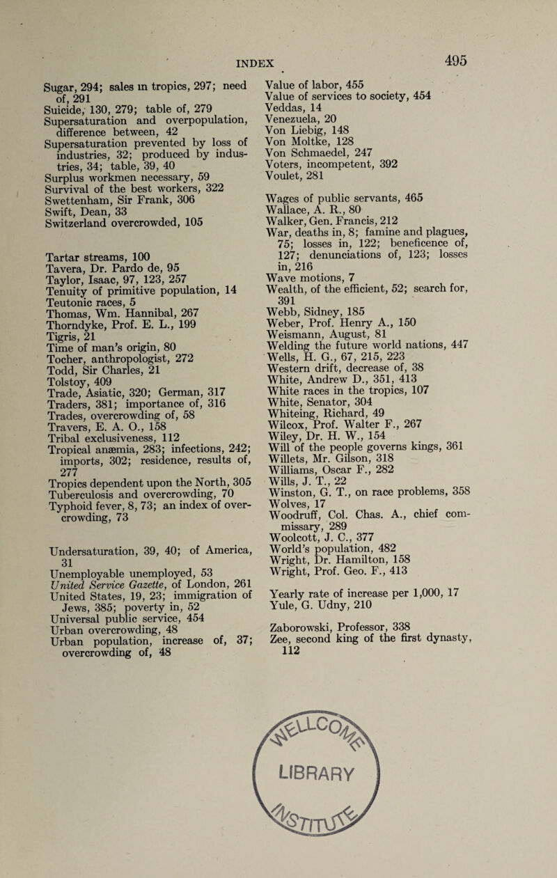 Sugar, 294; sales in tropics, 297; need of, 291 Suicide, 130, 279; table of, 279 Supersaturation and overpopulation, difference between, 42 Supersaturation prevented by loss of industries, 32; produced by indus¬ tries, 34; table, 39, 40 Surplus workmen necessary, 59 Survival of the best workers, 322 Swettenham, Sir Frank, 306 Swift, Dean, 33 Switzerland overcrowded, 105 Tartar streams, 100 Tavera, Dr. Pardo de, 95 Taylor, Isaac, 97, 123, 257 Tenuity of primitive population, 14 Teutonic races, 5 Thomas, Wm. Hannibal, 267 Thorndyke, Prof. E. L., 199 Tigris, 21 Time of man’s origin, 80 Tocher, anthropologist, 272 Todd, Sir Charles, 21 Tolstoy, 409 Trade, Asiatic, 320; German, 317 Traders, 381; importance of, 316 Trades, overcrowding of, 58 Travers, E. A. O., 158 Tribal exclusiveness, 112 Tropical anaemia, 283; infections, 242; imports, 302; residence, results of, 277 Tropics dependent upon the North, 305 Tuberculosis and overcrowding, 70 Typhoid fever, 8, 73; an index of over¬ crowding, 73 Undersaturation, 39, 40; of America, 31 Unemployable unemployed, 53 United Service Gazette, of London, 261 United States, 19, 23; immigration of Jews, 385; poverty in, 52 Universal public service, 454 Urban overcrowding, 48 Urban population, increase of, 37; overcrowding of, 48 Value of labor, 455 Value of services to society, 454 Veddas, 14 Venezuela, 20 Von Liebig, 148 Von Moltke, 128 Von Schmaedel, 247 Voters, incompetent, 392 Voulet, 281 Wages of public servants, 465 Wallace, A. R., 80 Walker, Gen. Francis, 212 War, deaths in, 8; famine and plagues, 75; losses in, 122; beneficence of, 127; denunciations of, 123; losses in, 216 Wave motions, 7 Wealth, of the efficient, 52; search for, 391 Webb, Sidney, 185 Weber, Prof. Henry A., 150 Weismann, August, 81 Welding the future world nations, 447 Wells, H. G., 67, 215, 223 Western drift, decrease of, 38 White, Andrew D., 351, 413 White races in the tropics, 107 White, Senator, 304 Whiteing, Richard, 49 Wilcox, Prof. Walter F., 267 Wiley, Dr. H. W., 154 Will of the people governs kings, 361 Willets, Mr. Gilson, 318 Williams, Oscar F., 282 Wills, J. T., 22 Winston, G. T., on race problems, 358 Wolves, 17 Woodruff, Col. Chas. A., chief com¬ missary, 289 Woolcott, J. C., 377 World’s population, 482 Wright, Dr. Hamilton, 158 Wright, Prof. Geo. F., 413 Yearly rate of increase per 1,000, 17 Yule, G. Udny, 210 Zaborowski, Professor, 338 Zee, second king of the first dynasty, 112 #a0c% library