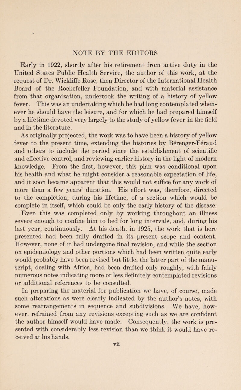 NOTE BY THE EDITORS Early in 1922, shortly after his retirement from active duty in the United States Public Health Service, the author of this work, at the request of Dr. Wickliffe Rose, then Director of the International Health Board of the Rockefeller Foundation, and with material assistance from that organization, undertook the writing of a history of yellow fever. This was an undertaking which he had long contemplated when¬ ever he should have the leisure, and for which he had prepared himself by a lifetime devoted very largely to the study of yellow fever in the field and in the literature. As originally projected, the work was to have been a history of yellow fever to the present time, extending the histories by Berenger-Feraud and others to include the period since the establishment of scientific and effective control, and reviewing earlier history in the light of modern knowledge. From the first, however, this plan was conditional upon his health and what he might consider a reasonable expectation of life, and it soon became apparent that this would not suffice for any work of more than a few years’ duration. His effort was, therefore, directed to the completion, during his lifetime, of a section which would be complete in itself, which could be only the early history of the disease. Even this was completed only by working throughout an illness severe enough to confine him to bed for long intervals, and, during his last year, continuously. At his death, in 1925, the work that is here presented had been fully drafted in its present scope and content. However, none of it had undergone final revision, and while the section on epidemiology and other portions which had been written quite early would probably have been revised but little, the latter part of the manu¬ script, dealing with Africa, had been drafted only roughly, with fairly numerous notes indicating more or less definitely contemplated revisions or additional references to be consulted. In preparing the material for publication we have, of course, made such alterations as were clearly indicated by the author’s notes, with some rearrangements in sequence and subdivisions. We have, how¬ ever, refrained from any revisions excepting such as we are confident the author himself would have made. Consequently, the work is pre¬ sented with considerably less revision than we think it would have re¬ ceived at his hands.