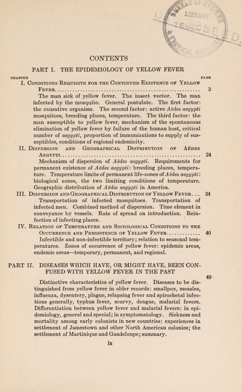 CONTENTS PART I. THE EPIDEMIOLOGY OF YELLOW FEVER CHAPTER PAGE I. Conditions Requisite for the Continued Existence of Yellow Fever. 3 The man sick of yellow fever. The insect vector. The man infected by the mosquito. General postulate. The first factor: the causative organism. The second factor: active Aedes aegypti mosquitoes, breeding places, temperature. The third factor: the man susceptible to yellow fever, mechanism of the spontaneous elimination of yellow fever by failure of the human host, critical number of aegypti, proportion of immunizations to supply of sus- ceptibles, conditions of regional endemicity. II. Dispersion and Geographical Distribution of Aedes Aegypti. 24 Mechanism of dispersion of Aedes aegypti. Requirements for permanent existence of Aedes aegypti: breeding places, tempera¬ ture. Temperature limits of permanent life-zones ol Aedes aegypti: biological zones, the two limiting conditions of temperature. Geographic distribution of Aedes aegypti in America. III. Dispersion and Geographical Distribution of Yellow Fever. .. 34 Transportation of infected mosquitoes. Transportation of infected men. Combined method of dispersion. Time element in conveyance by vessels. Rate of spread on introduction. Rein¬ fection of infecting places. IV. Relation of Temperature and Sociological Conditions to the Occurrence and Persistence of Yellow Fever. 40 Infectible and non-infectible territory; relation to seasonal tem¬ peratures. Zones of occurrence of yellow fever: epidemic areas, endemic areas—temporary, permanent, and regional. PART II. DISEASES WHICH HAVE, OR MIGHT HAVE, BEEN CON¬ FUSED WITH YELLOW FEVER IN THE PAST 49 Distinctive characteristics of yellow fever. Diseases to be dis¬ tinguished from yellow fever in older records: smallpox, measles, influenza, dysentery, plague, relapsing fever and spirochetal infec¬ tions generally, typhus fever, scurvy, dengue, malarial fevers. Differentiation between yellow fever and malarial fevers: in epi¬ demiology, general and special; in symptomatology. Sickness and mortality among early colonists in new countries: experiences in settlement of Jamestown and other North American colonies; the settlement of Martinique and Guadeloupe; summary.