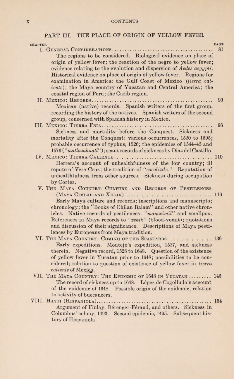 PART III. THE PLACE OF ORIGIN OF YELLOW FEVER chapter page I. General Considerations. 81 The regions to be considered. Biological evidence on place of origin of yellow fever; the reaction of the negro to yellow fever; evidence relating to the evolution and dispersion of A'edes aegypti. Historical evidence on place of origin of yellow fever. Regions for examination in America: the Gulf Coast of Mexico (tierra cal- iente); the Maya country of Yucatan and Central America; the coastal region of Peru; the Carib region. II. Mexico: Records. 90 Mexican (native) records. Spanish writers of the first group, recording the history of the natives. Spanish writers of the second group, concerned with Spanish history in Mexico. III. Mexico: Tierra Fria. 96 Sickness and mortality before the Conquest. Sickness and mortality after the Conquest: various occurrences, 1520 to 1595; probable occurrence of typhus, 1526; the epidemics of 1544-45 and 1576 (‘‘matlazahuatr’); scant records of sickness by Diaz del Castillo. IV. Mexico: Tierra Caliente. 110 Herrera’s account of unhealthfulness of the low country; ill repute of Vera Cruz; the tradition of “cocoliztle.” Reputation of unhealthfulness from other sources. Sickness during occupation by Cortez. V. The Maya Country: Culture and Records of Pestilences (Maya Cimlal and Xekik). 116 Early Maya culture and records; inscriptions and manuscripts; chronology; the “Books of Chilan Balam” and other native chron¬ icles. Native records of pestilences: “mayacimil” and smallpox. References in Maya records to “xekik” (blood-vomit); quotations and discussion of their significance. Descriptions of Maya pesti¬ lences by Europeans from Maya tradition. VI. The Maya Country: Coming of the Spaniards. 136 Early expeditions. Montejo’s expedition, 1527, and sickness therein. Negative record, 1528 to 1648. Question of the existence of yellow fever in Yucatan prior to 1648; possibilities to be con¬ sidered; relation to question of existence of yellow fever in tierra caliente of Mexiqp. VII. The Maya Country: The Epidemic of 1648 in Yucatan. 145 The record of sickness up to 1648. Lopez de Cogolludo’s account of the epidemic of 1648. Possible origin of the epidemic, relation to activity of buccaneers. VIII. Hayti (Hispaniola). 154 Argument of Finlay, Berenger-Feraud, and others. Sickness in Columbus’ colony, 1493. Second epidemic, 1495. Subsequent his¬ tory of Hispaniola.