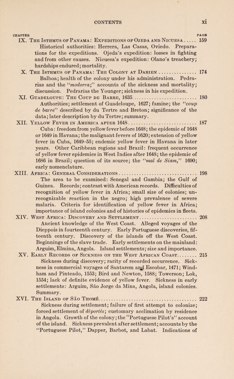 CHAPTER PAGE IX. The Isthmus of Panama: Expeditions of Ojeda and Nicuesa. 159 Historical authorities: Herrera, Las Casas, Oviedo. Prepara¬ tions for the expeditions. Ojeda’s expedition: losses in fighting and from other causes. Nicuesa’s expedition: Olano’s treachery; hardships endured; mortality. X. The Isthmus of Panama: The Colony at Darien. 174 Balboa; health of the colony under his administration. Pedra- rias and the “modorra;” accounts of the sickness and mortality; discussion. Pedrarias the Younger; sickness in his expedition. XI. Guadeloupe: The Coup de Barre, 1635. 180 Authorities; settlement of Guadeloupe, 1627; famine; the “coup de barre” described by du Tertre and Breton; significance of the data; later description by du Tertre; summary. XII. Yellow Fever in America after 1648. 187 Cuba: freedom from yellow fever before 1648; the epidemic of 1648 or 1649 in Havana; the malignant fevers of 1620; extension of yellow fever in Cuba, 1649-55; endemic yellow fever in Havana in later years. Other Caribbean regions and Brazil: frequent occurrence of yellow fever epidemics in West Indies after 1648; the epidemic of 1686 in Brazil; question of its source; the “mal de Siam,” 1690; early nomenclature. XIII. Africa: General Considerations. 198 The area to be examined: Senegal and Gambia; the Gulf of Guinea. Records; contrast with American records. Difficulties of recognition of yellow fever in Africa; small size of colonies; un¬ recognizable reaction in the negro; high prevalence of severe malaria. Criteria for identification of yellow fever in Africa; importance of island colonies and of histories of epidemics in fleets. XIV. West Africa: Discovery and Settlement. 208 Ancient knowledge of the West Coast. Alleged voyages of the Dieppois in fourteenth century. Early Portuguese discoveries, fif¬ teenth century. Discovery of the islands off the West Coast. Beginnings of the slave trade. Early settlements on the mainland: Arguim, Elmina, Angola. Island settlements; size and importance. XV. Early Records of Sickness on the West African Coast. 215 Sickness during discovery; rarity of recorded occurrence. Sick¬ ness in commercial voyages of Santarem an^ Escobar, 1471; Wind¬ ham and Pinteado, 1553; Bird and Newton, 1588; Towerson; Lok, 1554; lack of definite evidence of yellow fever. Sickness in early settlements: Arguim, Sao Jorge da Mina, Angola, island colonies. Summary. XVI. The Island of Sao ThomA. 222 Sickness during settlement; failure of first attempt to colonize; forced settlement of deportes) customary acclimation by residence in Angola. Growth of the colony; the “Portuguese Pilot’s” account of the island. Sickness prevalent after settlement; accounts by the “Portuguese Pilot,” Dapper, Barbot, and Labat. Indications of