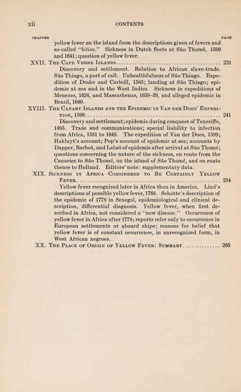 CHAPTER PAGE yellow fever on the island from the descriptions given of fevers and so-called “bitios.” Sickness in Dutch fleets at Sao Thome, 1599 and 1641; question of yellow fever. XVII. The Cape Verde Islands. 231 Discovery and settlement. Relation to African slave-trade. Sao Thiago, a port of call. Unhealthfulness of Sao Thiago. Expe¬ dition of Drake and Carleill, 1585; landing at Sao Thiago; epi¬ demic at sea and in the West Indies. Sickness in expeditions of Menezes, 1624, and Mascarhenas, 1638-39, and alleged epidemic in Brazil, 1640. XVIII. The Canary Islands and the Epidemic in Van der Does’ Expedi¬ tion, 1599. 241 Discovery and settlement; epidemic during conquest of Teneriffe, 1495. Trade and communications; special liability to infection from Africa, 1581 to 1640. The expedition of Van der Does, 1599; Hakluyt’s account; Pop’s account of epidemic at sea; accounts by Dapper, Barbot, and Labat of epidemic after arrival at Sao Thome; questions concerning the nature of the sickness, en route from the Canaries to Sao Thome, on the island of Sao Thome, and en route thence to Holland. Editors’ note: supplementary data. XIX. Sickness in Africa Considered to Be Certainly Yellow Fever. 254 Yellow fever recognized later in Africa than in America. Lind’s descriptions of possible yellow fever, 1768. Schotte’s description of the epidemic of 1778 in Senegal, epidemiological and clinical de¬ scription, differential diagnosis. Yellow fever, when first de¬ scribed in Africa, not considered a “new disease.” Occurrence of yellow fever in Africa after 1778; reports refer only to occurrence in European settlements or aboard ships; reasons for belief that yellow fever is of constant occurrence, in unrecognized form, in West African negroes. XX. The Place of Origin of Yellow Fever: Summary 265