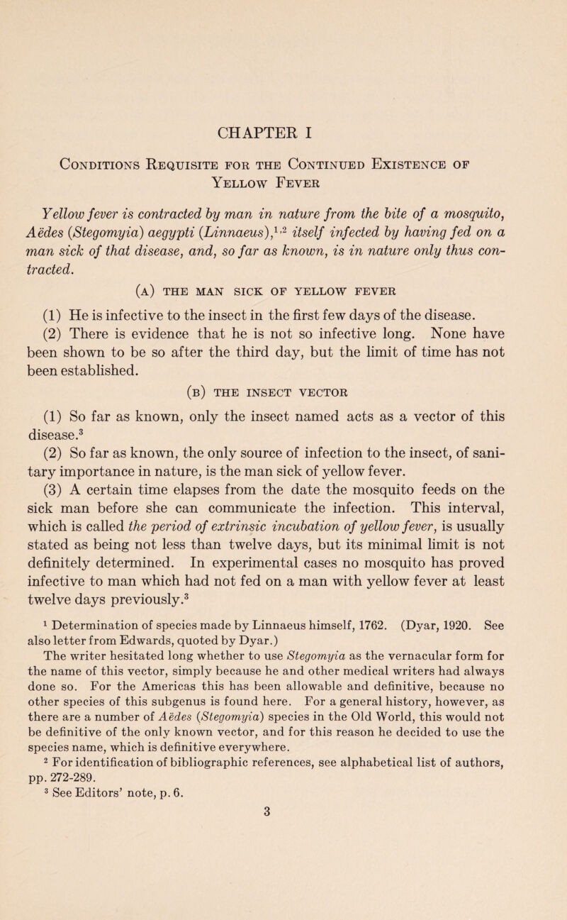 CHAPTER I Conditions Requisite for the Continued Existence of Yellow Fever Yellow fever is contracted by man in nature from the bite of a mosquito, Aedes (Stegomyia) aegypti (Linnaeus),1*2 itself infected by having fed on a man sick of that disease, and, so far as known, is in nature only thus con¬ tracted. (a) the man sick of yellow fever (1) He is infective to the insect in the first few days of the disease. (2) There is evidence that he is not so infective long. None have been shown to be so after the third day, but the limit of time has not been established. (b) the insect vector (1) So far as known, only the insect named acts as a vector of this disease.3 (2) So far as known, the only source of infection to the insect, of sani¬ tary importance in nature, is the man sick of yellow fever. (3) A certain time elapses from the date the mosquito feeds on the sick man before she can communicate the infection. This interval, which is called the period of extrinsic incubation of yellow fever, is usually stated as being not less than twelve days, but its minimal limit is not definitely determined. In experimental cases no mosquito has proved infective to man which had not fed on a man with yellow fever at least twelve days previously.3 1 Determination of species made by Linnaeus himself, 1762. (Dyar, 1920. See also letter from Edwards, quoted by Dyar.) The writer hesitated long whether to use Stegomyia as the vernacular form for the name of this vector, simply because he and other medical writers had always done so. For the Americas this has been allowable and definitive, because no other species of this subgenus is found here. For a general history, however, as there are a number of Aedes {Stegomyia) species in the Old World, this would not be definitive of the only known vector, and for this reason he decided to use the species name, which is definitive everywhere. 2 For identification of bibliographic references, see alphabetical list of authors, pp. 272-289. 3 See Editors’ note, p. 6.