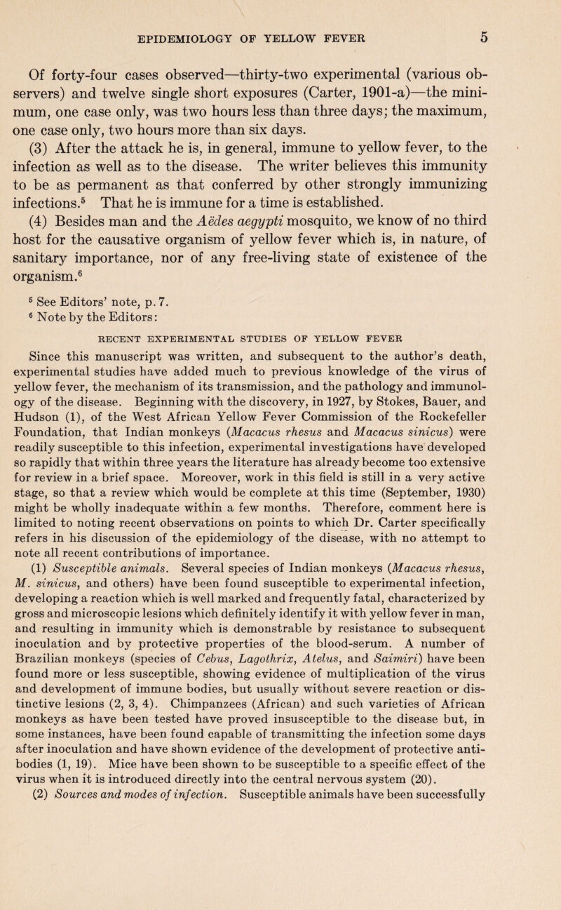 Of forty-four cases observed—thirty-two experimental (various ob¬ servers) and twelve single short exposures (Carter, 1901-a)—the mini¬ mum, one case only, was two hours less than three days; the maximum, one case only, two hours more than six days. (3) After the attack he is, in general, immune to yellow fever, to the infection as well as to the disease. The writer believes this immunity to be as permanent as that conferred by other strongly immunizing infections.5 That he is immune for a time is established. (4) Besides man and the Aedes aegypti mosquito, we know of no third host for the causative organism of yellow fever which is, in nature, of sanitary importance, nor of any free-living state of existence of the organism.6 6 See Editors’ note, p. 7. 6 Note by the Editors: RECENT EXPERIMENTAL STUDIES OF YELLOW FEVER Since this manuscript was written, and subsequent to the author’s death, experimental studies have added much to previous knowledge of the virus of yellow fever, the mechanism of its transmission, and the pathology and immunol¬ ogy of the disease. Beginning with the discovery, in 1927, by Stokes, Bauer, and Hudson (1), of the West African Yellow Fever Commission of the Rockefeller Foundation, that Indian monkeys (Macacus rhesus and Macacus sinicus) were readily susceptible to this infection, experimental investigations have developed so rapidly that within three years the literature has already become too extensive for review in a brief space. Moreover, work in this field is still in a very active stage, so that a review which would be complete at this time (September, 1930) might be wholly inadequate within a few months. Therefore, comment here is limited to noting recent observations on points to which Dr. Carter specifically refers in his discussion of the epidemiology of the disease, with no attempt to note all recent contributions of importance. (1) Susceptible animals. Several species of Indian monkeys (Macacus rhesus, M. sinicus, and others) have been found susceptible to experimental infection, developing a reaction which is well marked and frequently fatal, characterized by gross and microscopic lesions which definitely identify it with yellow fever in man, and resulting in immunity which is demonstrable by resistance to subsequent inoculation and by protective properties of the blood-serum. A number of Brazilian monkeys (species of Cebus, Lagothrix, Atelus, and Saimiri) have been found more or less susceptible, showing evidence of multiplication of the virus and development of immune bodies, but usually without severe reaction or dis¬ tinctive lesions (2, 3, 4). Chimpanzees (African) and such varieties of African monkeys as have been tested have proved insusceptible to the disease but, in some instances, have been found capable of transmitting the infection some days after inoculation and have shown evidence of the development of protective anti¬ bodies (1, 19). Mice have been shown to be susceptible to a specific effect of the virus when it is introduced directly into the central nervous system (20). (2) Sources and modes of infection. Susceptible animals have been successfully