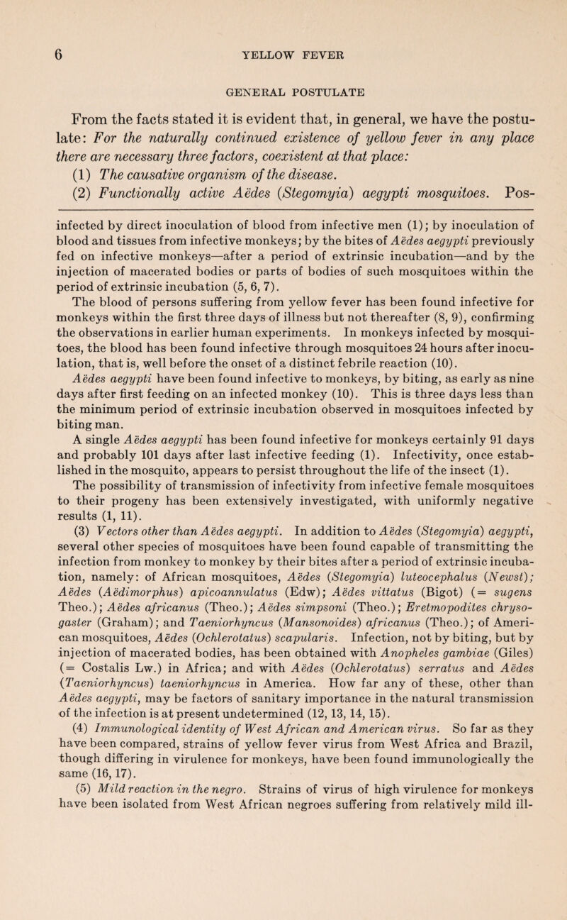 GENERAL POSTULATE From the facts stated it is evident that, in general, we have the postu¬ late: For the naturally continued existence of yellow fever in any place there are necessary three factors, coexistent at that place: (1) The causative organism of the disease. (2) Functionally active Aedes (Stegomyia) aegypti mosquitoes. Pos- infected by direct inoculation of blood from infective men (1); by inoculation of blood and tissues from infective monkeys; by the bites of Aedes aegyjpti previously fed on infective monkeys—after a period of extrinsic incubation—and by the injection of macerated bodies or parts of bodies of such mosquitoes within the period of extrinsic incubation (5, 6, 7). The blood of persons suffering from yellow fever has been found infective for monkeys within the first three days of illness but not thereafter (8, 9), confirming the observations in earlier human experiments. In monkeys infected by mosqui¬ toes, the blood has been found infective through mosquitoes 24 hours after inocu¬ lation, that is, well before the onset of a distinct febrile reaction (10). Aedes aegypti have been found infective to monkeys, by biting, as early as nine days after first feeding on an infected monkey (10). This is three days less than the minimum period of extrinsic incubation observed in mosquitoes infected by biting man. A single Aedes aegypti has been found infective for monkeys certainly 91 days and probably 101 days after last infective feeding (1). Infectivity, once estab¬ lished in the mosquito, appears to persist throughout the life of the insect (1). The possibility of transmission of infectivity from infective female mosquitoes to their progeny has been extensively investigated, with uniformly negative results (1, 11). (3) Vectors other than Aedes aegypti. In addition to Aedes (Stegomyia) aegypti, several other species of mosquitoes have been found capable of transmitting the infection from monkey to monkey by their bites after a period of extrinsic incuba¬ tion, namely: of African mosquitoes, Aedes (Stegomyia) luteocephalus (Newst); Aedes (Aedimorphus) apicoannulatus (Edw); Aedes vittatus (Bigot) (= sugens Theo.); Aedes africanus (Theo.); Aedes simpsoni (Theo.); Eretmopodites chryso- gaster (Graham); and Taeniorhyncus (Mansonoides) africanus (Theo.); of Ameri¬ can mosquitoes, Aedes (Ochlerotatus) scapularis. Infection, not by biting, but by injection of macerated bodies, has been obtained with Anopheles gambiae (Giles) ( = Costalis Lw.) in Africa; and with Aedes (Ochlerotatus) serratus and Aedes (Taeniorhyncus) taeniorhyncus in America. How far any of these, other than Aedes aegypti, may be factors of sanitary importance in the natural transmission of the infection is at present undetermined (12, 13, 14, 15). (4) Immunological identity of West African and American virus. So far as they have been compared, strains of yellow fever virus from West Africa and Brazil, though differing in virulence for monkeys, have been found immunologically the same (16,17). (5) Mild reaction in the negro. Strains of virus of high virulence for monkeys have been isolated from West African negroes suffering from relatively mild ill-