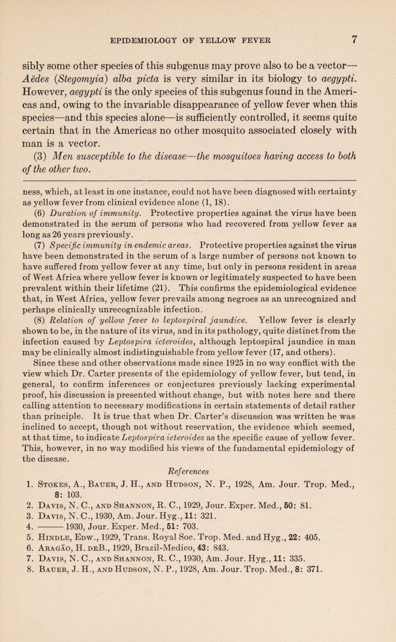 sibly some other species of this subgenus may prove also to be a vector— Aedes (Stegomyia) alba picta is very similar in its biology to aegypti. However, aegypti is the only species of this subgenus found in the Ameri¬ cas and, owing to the invariable disappearance of yellow fever when this species—and this species alone—is sufficiently controlled, it seems quite certain that in the Americas no other mosquito associated closely with man is a vector. (3) Men susceptible to the disease—the mosquitoes having access to both of the other two. ness, which, at least in one instance, could not have been diagnosed with certainty as yellow fever from clinical evidence alone (1, 18). (6) Duration of immunity. Protective properties against the virus have been demonstrated in the serum of persons who had recovered from yellow fever as long as 26 years previously. (7) Specific immunity in endemic areas. Protective properties against the virus have been demonstrated in the serum of a large number of persons not known to have suffered from yellow fever at any time, but only in persons resident in areas of West Africa where yellow fever is known or legitimately suspected to have been prevalent within their lifetime (21). This confirms the epidemiological evidence that, in West Africa, yellow fever prevails among negroes as an unrecognized and perhaps clinically unrecognizable infection. (8) Relation of yellow fever to leptospiral jaundice. Yellow fever is clearly shown to be, in the nature of its virus, and in its pathology, quite distinct from the infection caused by Leptospira icteroides, although leptospiral jaundice in man may be clinically almost indistinguishable from yellow fever (17, and others). Since these and other observations made since 1925 in no way conflict with the view which Dr. Carter presents of the epidemiology of yellow fever, but tend, in general, to confirm inferences or conjectures previously lacking experimental proof, his discussion is presented without change, but with notes here and there calling attention to necessary modifications in certain statements of detail rather than principle. It is true that when Dr. Carter’s discussion was written he was inclined to accept, though not without reservation, the evidence which seemed, at that time, to indicate Leptospira icteroides as the specific cause of yellow fever. This, however, in no way modified his views of the fundamental epidemiology of the disease. References 1. Stokes, A., Bauer, J. H., and Hudson, N. P., 1928, Am. Jour. Trop. Med., 8: 103. 2. Davis, N. C., and Shannon, R. C., 1929, Jour. Exper. Med., 50: 81. 3. Davis, N. C., 1930, Am. Jour. Hyg., 11: 321. 4. -1930, Jour. Exper. Med., 51: 703. 5. Hindle, Edw., 1929, Trans. Royal Soc. Trop. Med. and Hyg., 22: 405. 6. Aragao, H. deB., 1929, Brazil-Medico, 43: 843. 7. Davis, N. C., and Shannon, R. C., 1930, Am. Jour. Hyg., 11: 335. 8. Bauer, J. H., and Hudson, N. P., 1928, Am. Jour. Trop. Med., 8: 371.