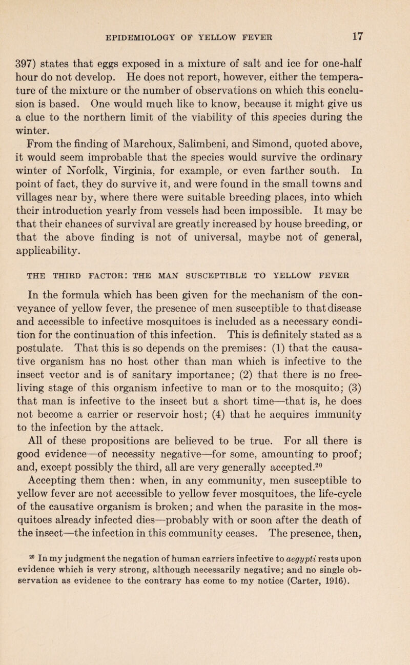 397) states that eggs exposed in a mixture of salt and ice for one-half hour do not develop. He does not report, however, either the tempera¬ ture of the mixture or the number of observations on which this conclu¬ sion is based. One would much like to know, because it might give us a clue to the northern limit of the viability of this species during the winter. From the finding of Marchoux, Salimbeni, and Simond, quoted above, it would seem improbable that the species would survive the ordinary winter of Norfolk, Virginia, for example, or even farther south. In point of fact, they do survive it, and were found in the small towns and villages near by, where there were suitable breeding places, into which their introduction yearly from vessels had been impossible. It may be that their chances of survival are greatly increased by house breeding, or that the above finding is not of universal, maybe not of general, applicability. THE THIRD FACTOR: THE MAN SUSCEPTIBLE TO YELLOW FEVER In the formula which has been given for the mechanism of the con¬ veyance of yellow fever, the presence of men susceptible to that disease and accessible to infective mosquitoes is included as a necessary condi¬ tion for the continuation of this infection. This is definitely stated as a postulate. That this is so depends on the premises: (1) that the causa¬ tive organism has no host other than man which is infective to the insect vector and is of sanitary importance; (2) that there is no free- living stage of this organism infective to man or to the mosquito; (3) that man is infective to the insect but a short time—that is, he does not become a carrier or reservoir host; (4) that he acquires immunity to the infection by the attack. Ail of these propositions are believed to be true. For all there is good evidence—of necessity negative—for some, amounting to proof; and, except possibly the third, all are very generally accepted.20 Accepting them then: when, in any community, men susceptible to yellow fever are not accessible to yellow fever mosquitoes, the life-cycle of the causative organism is broken; and when the parasite in the mos¬ quitoes already infected dies—probably with or soon after the death of the insect—the infection in this community ceases. The presence, then, 20 In my judgment the negation of human carriers infective to aegypti rests upon evidence which is very strong, although necessarily negative; and no single ob¬ servation as evidence to the contrary has come to my notice (Carter, 1916).