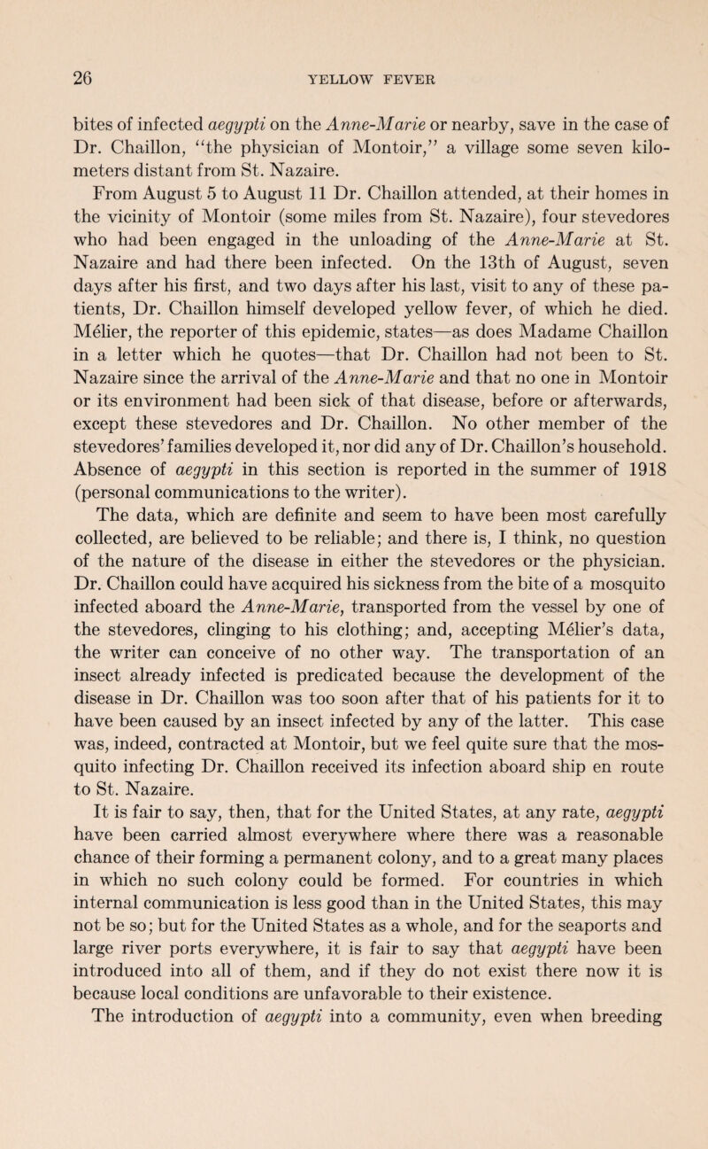 bites of infected aegypti on the Anne-Marie or nearby, save in the case of Dr. Chaillon, “the physician of Montoir,” a village some seven kilo¬ meters distant from St. Nazaire. From August 5 to August 11 Dr. Chaillon attended, at their homes in the vicinity of Montoir (some miles from St. Nazaire), four stevedores who had been engaged in the unloading of the Anne-Marie at St. Nazaire and had there been infected. On the 13th of August, seven days after his first, and two days after his last, visit to any of these pa¬ tients, Dr. Chaillon himself developed yellow fever, of which he died. Melier, the reporter of this epidemic, states—as does Madame Chaillon in a letter which he quotes—that Dr. Chaillon had not been to St. Nazaire since the arrival of the Anne-Marie and that no one in Montoir or its environment had been sick of that disease, before or afterwards, except these stevedores and Dr. Chaillon. No other member of the stevedores* families developed it, nor did any of Dr. Chaillon’s household. Absence of aegypti in this section is reported in the summer of 1918 (personal communications to the writer). The data, which are definite and seem to have been most carefully collected, are believed to be reliable; and there is, I think, no question of the nature of the disease in either the stevedores or the physician. Dr. Chaillon could have acquired his sickness from the bite of a mosquito infected aboard the Anne-Marie, transported from the vessel by one of the stevedores, clinging to his clothing; and, accepting Melier’s data, the writer can conceive of no other way. The transportation of an insect already infected is predicated because the development of the disease in Dr. Chaillon was too soon after that of his patients for it to have been caused by an insect infected by any of the latter. This case was, indeed, contracted at Montoir, but we feel quite sure that the mos¬ quito infecting Dr. Chaillon received its infection aboard ship en route to St. Nazaire. It is fair to say, then, that for the United States, at any rate, aegypti have been carried almost everywhere where there was a reasonable chance of their forming a permanent colony, and to a great many places in which no such colony could be formed. For countries in which internal communication is less good than in the United States, this may not be so; but for the United States as a whole, and for the seaports and large river ports everywhere, it is fair to say that aegypti have been introduced into all of them, and if they do not exist there now it is because local conditions are unfavorable to their existence. The introduction of aegypti into a community, even when breeding