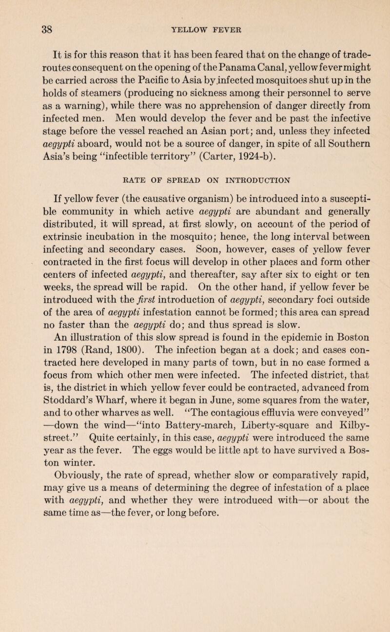 It is for this reason that it has been feared that on the change of trade- routes consequent on the opening of the Panama Canal, yellow fever might be carried across the Pacific to Asia by infected mosquitoes shut up in the holds of steamers (producing no sickness among their personnel to serve as a warning), while there was no apprehension of danger directly from infected men. Men would develop the fever and be past the infective stage before the vessel reached an Asian port; and, unless they infected aegypti aboard, would not be a source of danger, in spite of all Southern Asia’s being “infectible territory” (Carter, 1924-b). RATE OF SPREAD ON INTRODUCTION If yellow fever (the causative organism) be introduced into a suscepti¬ ble community in which active aegypti are abundant and generally distributed, it will spread, at first slowly, on account of the period of extrinsic incubation in the mosquito; hence, the long interval between infecting and secondary cases. Soon, however, cases of yellow fever contracted in the first focus will develop in other places and form other centers of infected aegypti, and thereafter, say after six to eight or ten weeks, the spread will be rapid. On the other hand, if yellow fever be introduced with the first introduction of aegypti, secondary foci outside of the area of aegypti infestation cannot be formed; this area can spread no faster than the aegypti do; and thus spread is slow. An illustration of this slow spread is found in the epidemic in Boston in 1798 (Rand, 1800). The infection began at a dock; and cases con¬ tracted here developed in many parts of town, but in no case formed a focus from which other men were infected. The infected district, that is, the district in which yellow fever could be contracted, advanced from Stoddard’s Wharf, where it began in June, some squares from the water, and to other wharves as well. “The contagious effluvia were conveyed” —down the wind—“into Battery-march, Liberty-square and Kilby- street.” Quite certainly, in this case, aegypti were introduced the same year as the fever. The eggs would be little apt to have survived a Bos¬ ton winter. Obviously, the rate of spread, whether slow or comparatively rapid, may give us a means of determining the degree of infestation of a place with aegypti, and whether they were introduced with—or about the same time as—the fever, or long before.