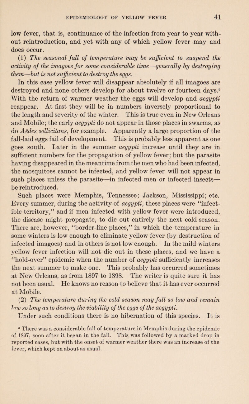 low fever, that is, continuance of the infection from year to year with¬ out reintroduction, and yet with any of which yellow fever may and does occur. (1) The seasonal fall of temperature may he sufficient to suspend the activity of the imagoes for some considerable time—generally by destroying them—but is not sufficient to destroy the eggs. In this case yellow fever will disappear absolutely if all imagoes are destroyed and none others develop for about twelve or fourteen days.3 With the return of warmer weather the eggs will develop and aegypti reappear. At first they will be in numbers inversely proportional to the length and severity of the winter. This is true even in New Orleans and Mobile; the early aegypti do not appear in those places in swarms, as do Aedes sollicitans, for example. Apparently a large proportion of the fall-laid eggs fail of development. This is probably less apparent as one goes south. Later in the summer aegypti increase until they are in sufficient numbers for the propagation of yellow fever; but the parasite having disappeared in the meantime from the men who had been infected, the mosquitoes cannot be infected, and yellow fever will not appear in such places unless the parasite—in infected men or infected insects— be reintroduced. Such places were Memphis, Tennessee; Jackson, Mississippi; etc. Every summer, during the activity of aegypti, these places were “infect- ible territory,” and if men infected with yellow fever were introduced, the disease might propagate, to die out entirely the next cold season. There are, however, “border-line places,7’ in which the temperature in some winters is low enough to eliminate yellow fever (by destruction of infected imagoes) and in others is not low enough. In the mild winters yellow fever infection will not die out in these places, and we have a “hold-over’ ’ epidemic when the number of aegypti sufficiently increases the next summer to make one. This probably has occurred sometimes at New Orleans, as from 1897 to 1898. The writer is quite sure it has not been usual. He knows no reason to believe that it has ever occurred at Mobile. (2) The temperature during the cold season may fall so low and remain low so long as to destroy the viability of the eggs of the aegypti. Under such conditions there is no hibernation of this species. It is 3 There was a considerable fall of temperature in Memphis during the epidemic of 1897, soon after it began in the fall. This was followed by a marked drop in reported cases, but with the onset of warmer weather there was an increase of the fever, which kept on about as usual.