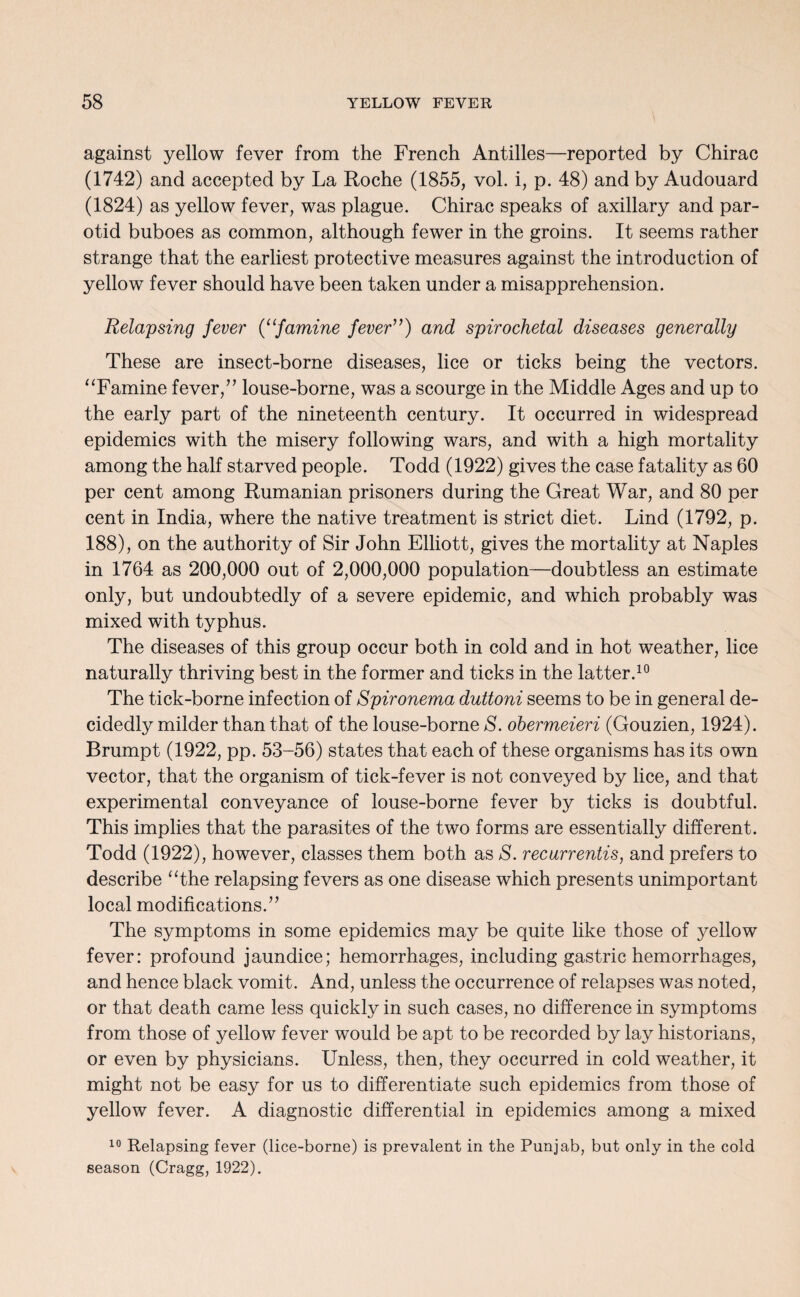 against yellow fever from the French Antilles—reported by Chirac (1742) and accepted by La Roche (1855, vol. i, p. 48) and by Audouard (1824) as yellow fever, was plague. Chirac speaks of axillary and par¬ otid buboes as common, although fewer in the groins. It seems rather strange that the earliest protective measures against the introduction of yellow fever should have been taken under a misapprehension. Relapsing fever (“famine fever”) and spirochetal diseases generally These are insect-borne diseases, lice or ticks being the vectors. ‘‘Famine fever,” louse-borne, was a scourge in the Middle Ages and up to the early part of the nineteenth century. It occurred in widespread epidemics with the misery following wars, and with a high mortality among the half starved people. Todd (1922) gives the case fatality as 60 per cent among Rumanian prisoners during the Great War, and 80 per cent in India, where the native treatment is strict diet. Lind (1792, p. 188), on the authority of Sir John Elliott, gives the mortality at Naples in 1764 as 200,000 out of 2,000,000 population—doubtless an estimate only, but undoubtedly of a severe epidemic, and which probably was mixed with typhus. The diseases of this group occur both in cold and in hot weather, lice naturally thriving best in the former and ticks in the latter.10 The tick-borne infection of Spironema duttoni seems to be in general de¬ cidedly milder than that of the louse-borne S. obermeieri (Gouzien, 1924). Brumpt (1922, pp. 53-56) states that each of these organisms has its own vector, that the organism of tick-fever is not conveyed by lice, and that experimental conveyance of louse-borne fever by ticks is doubtful. This implies that the parasites of the two forms are essentially different. Todd (1922), however, classes them both as S. recarrentis, and prefers to describe “the relapsing fevers as one disease which presents unimportant local modifications.” The symptoms in some epidemics may be quite like those of yellow fever: profound jaundice; hemorrhages, including gastric hemorrhages, and hence black vomit. And, unless the occurrence of relapses was noted, or that death came less quickly in such cases, no difference in symptoms from those of yellow fever would be apt to be recorded by lay historians, or even by physicians. Unless, then, they occurred in cold weather, it might not be easy for us to differentiate such epidemics from those of yellow fever. A diagnostic differential in epidemics among a mixed 10 Relapsing fever (lice-borne) is prevalent in the Punjab, but only in the cold season (Cragg, 1922).