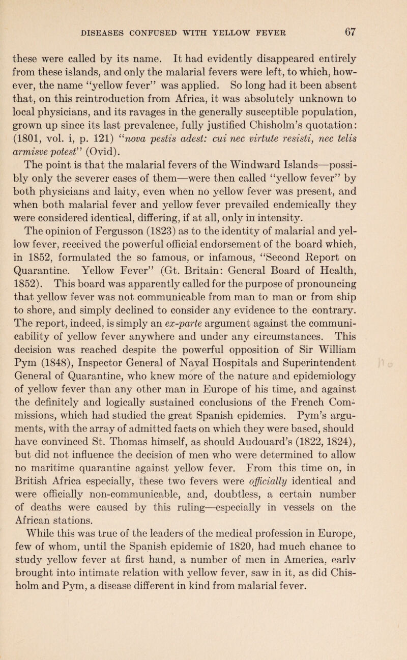 these were called by its name. It had evidently disappeared entirely from these islands, and only the malarial fevers were left, to which, how¬ ever, the name “yellow fever” was applied. So long had it been absent that, on this reintroduction from Africa, it was absolutely unknown to local physicians, and its ravages in the generally susceptible population, grown up since its last prevalence, fully justified Chisholm’s quotation: (1801, vol. i, p. 121) 11 nova pestis adest: cui nec virtute resisti, nec telis armisve potest” (Ovid). The point is that the malarial fevers of the Windward Islands—possi¬ bly only the severer cases of them—were then called “yellow fever” by both physicians and laity, even when no yellow fever was present, and when both malarial fever and yellow fever prevailed endemically they were considered identical, differing, if at all, only in intensity. The opinion of Fergusson (1823) as to the identity of malarial and yel¬ low fever, received the powerful official endorsement of the board which, in 1852, formulated the so famous, or infamous, “Second Report on Quarantine. Yellow Fever” (Gt. Britain: General Board of Health, 1852). This board was apparently called for the purpose of pronouncing that yellow fever was not communicable from man to man or from ship to shore, and simply declined to consider any evidence to the contrary. The report, indeed, is simply an ex-parte argument against the communi¬ cability of yellow fever anywhere and under any circumstances. This decision was reached despite the powerful opposition of Sir William Pym (1848), Inspector General of Naval Hospitals and Superintendent General of Quarantine, who knew more of the nature and epidemiology of yellow fever than any other man in Europe of his time, and against the definitely and logically sustained conclusions of the French Com¬ missions, which had studied the great Spanish epidemics. Pym’s argu¬ ments, with the array of admitted facts on which they were based, should have convinced St. Thomas himself, as should Audouard’s (1822, 1824), but did not influence the decision of men who were determined to allow no maritime quarantine against yellow fever. From this time on, in British Africa especially, these two fevers were officially identical and were officially non-communicable, and, doubtless, a certain number of deaths were caused by this ruling—especially in vessels on the African stations. While this was true of the leaders of the medical profession in Europe, few of whom, until the Spanish epidemic of 1820, had much chance to study yellow fever at first hand, a number of men in America, earlv brought into intimate relation with yellow fever, saw in it, as did Chis¬ holm and Pym, a disease different in kind from malarial fever.