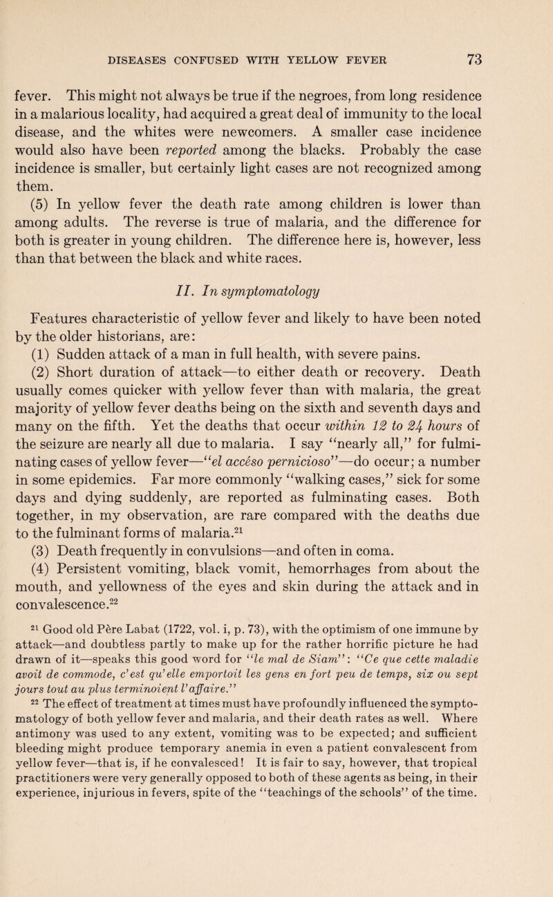 fever. This might not always be true if the negroes, from long residence in a malarious locality, had acquired a great deal of immunity to the local disease, and the whites were newcomers. A smaller case incidence would also have been reported among the blacks. Probably the case incidence is smaller, but certainly light cases are not recognized among them. (5) In yellow fever the death rate among children is lower than among adults. The reverse is true of malaria, and the difference for both is greater in young children. The difference here is, however, less than that between the black and white races. II. In symptomatology Features characteristic of yellow fever and likely to have been noted by the older historians, are: (1) Sudden attack of a man in full health, with severe pains. (2) Short duration of attack—to either death or recovery. Death usually comes quicker with yellow fever than with malaria, the great majority of yellow fever deaths being on the sixth and seventh days and many on the fifth. Yet the deaths that occur within 12 to 21+ hours of the seizure are nearly all due to malaria. I say “nearly oil,” for fulmi¬ nating cases of yellow fever—“el acceso pernicioso”—do occur; a number in some epidemics. Far more commonly “walking cases/’ sick for some days and dying suddenly, are reported as fulminating cases. Both together, in my observation, are rare compared with the deaths due to the fulminant forms of malaria.21 (3) Death frequently in convulsions—and often in coma. (4) Persistent vomiting, black vomit, hemorrhages from about the mouth, and yellowness of the eyes and skin during the attack and in convalescence.22 21 Good old Pere Labat (1722, vol. i, p. 73), with the optimism of one immune by attack—and doubtless partly to make up for the rather horrific picture he had drawn of it—speaks this good word for ule mat de Siam”: “Ce que cette maladie avoit de commode, c’est qu’elle emportoit les gens en fort peu de temps, six ou sept jours tout au plus terminoient Vaffaire ” 22 The effect of treatment at times must have profoundly influenced the sympto¬ matology of both yellow fever and malaria, and their death rates as well. Where antimony was used to any extent, vomiting was to be expected; and sufficient bleeding might produce temporary anemia in even a patient convalescent from yellow fever—that is, if he convalesced! It is fair to say, however, that tropical practitioners were very generally opposed to both of these agents as being, in their experience, injurious in fevers, spite of the ‘Teachings of the schools” of the time.