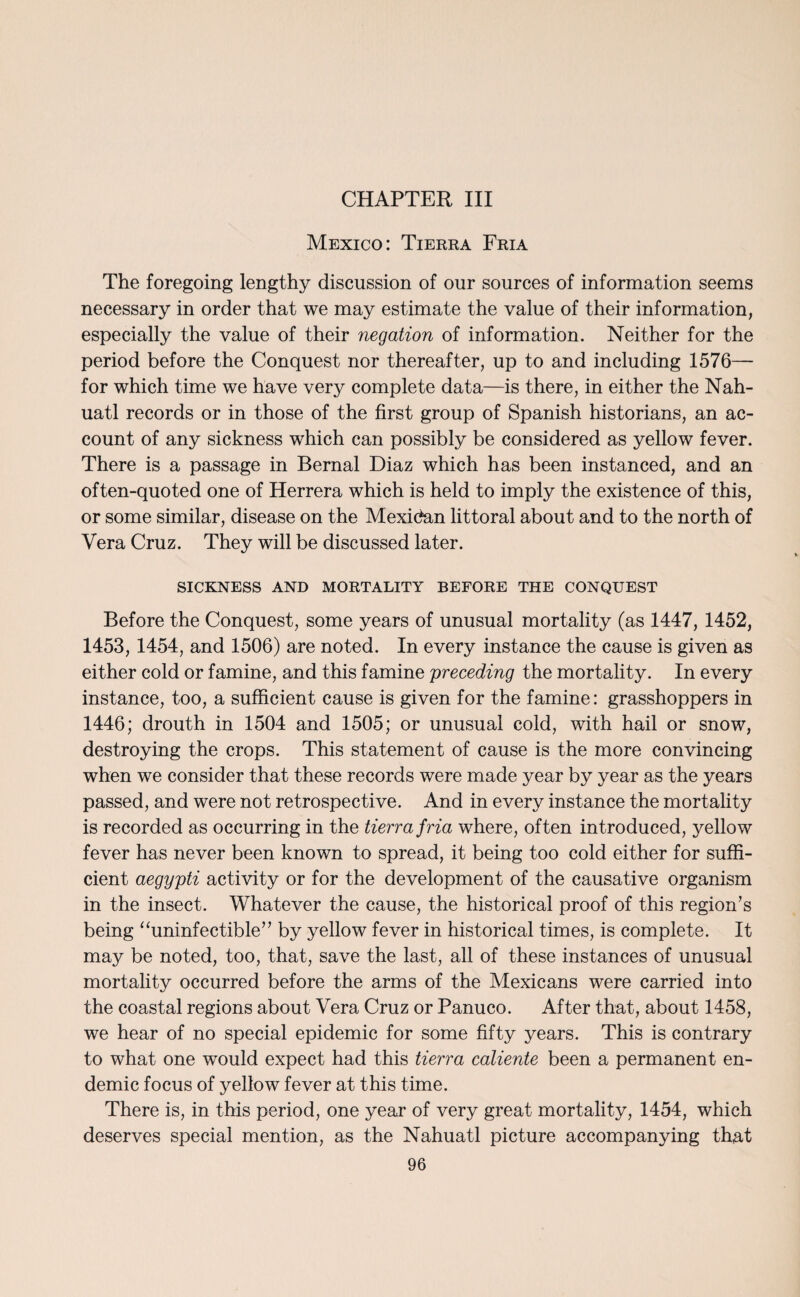 Mexico: Tierra Fria The foregoing lengthy discussion of our sources of information seems necessary in order that we may estimate the value of their information, especially the value of their negation of information. Neither for the period before the Conquest nor thereafter, up to and including 1576— for which time we have very complete data—is there, in either the Nah- uatl records or in those of the first group of Spanish historians, an ac¬ count of any sickness which can possibly be considered as yellow fever. There is a passage in Bernal Diaz which has been instanced, and an often-quoted one of Herrera which is held to imply the existence of this, or some similar, disease on the Mexican littoral about and to the north of Vera Cruz. They will be discussed later. SICKNESS AND MORTALITY BEFORE THE CONQUEST Before the Conquest, some years of unusual mortality (as 1447, 1452, 1453, 1454, and 1506) are noted. In every instance the cause is given as either cold or famine, and this famine preceding the mortality. In every instance, too, a sufficient cause is given for the famine: grasshoppers in 1446; drouth in 1504 and 1505; or unusual cold, with hail or snow, destroying the crops. This statement of cause is the more convincing when we consider that these records were made year by year as the years passed, and were not retrospective. And in every instance the mortality is recorded as occurring in the tierra fria where, often introduced, yellow fever has never been known to spread, it being too cold either for suffi¬ cient aegypti activity or for the development of the causative organism in the insect. Whatever the cause, the historical proof of this region’s being “uninfectible” by yellow fever in historical times, is complete. It may be noted, too, that, save the last, all of these instances of unusual mortality occurred before the arms of the Mexicans were carried into the coastal regions about Vera Cruz or Panuco. After that, about 1458, we hear of no special epidemic for some fifty years. This is contrary to what one would expect had this tierra caliente been a permanent en¬ demic focus of yellow fever at this time. There is, in this period, one year of very great mortality, 1454, which deserves special mention, as the Nahuatl picture accompanying that